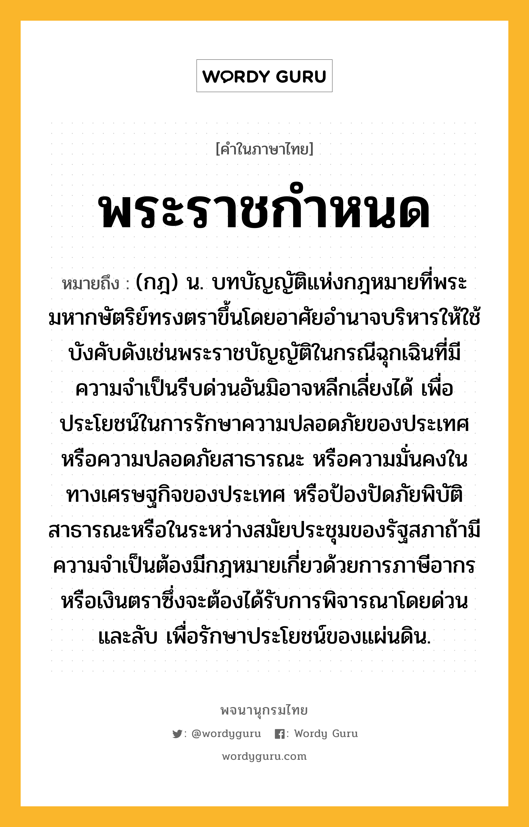 พระราชกำหนด หมายถึงอะไร?, คำในภาษาไทย พระราชกำหนด หมายถึง (กฎ) น. บทบัญญัติแห่งกฎหมายที่พระมหากษัตริย์ทรงตราขึ้นโดยอาศัยอํานาจบริหารให้ใช้บังคับดังเช่นพระราชบัญญัติในกรณีฉุกเฉินที่มีความจําเป็นรีบด่วนอันมิอาจหลีกเลี่ยงได้ เพื่อประโยชน์ในการรักษาความปลอดภัยของประเทศ หรือความปลอดภัยสาธารณะ หรือความมั่นคงในทางเศรษฐกิจของประเทศ หรือป้องปัดภัยพิบัติสาธารณะหรือในระหว่างสมัยประชุมของรัฐสภาถ้ามีความจําเป็นต้องมีกฎหมายเกี่ยวด้วยการภาษีอากรหรือเงินตราซึ่งจะต้องได้รับการพิจารณาโดยด่วนและลับ เพื่อรักษาประโยชน์ของแผ่นดิน.