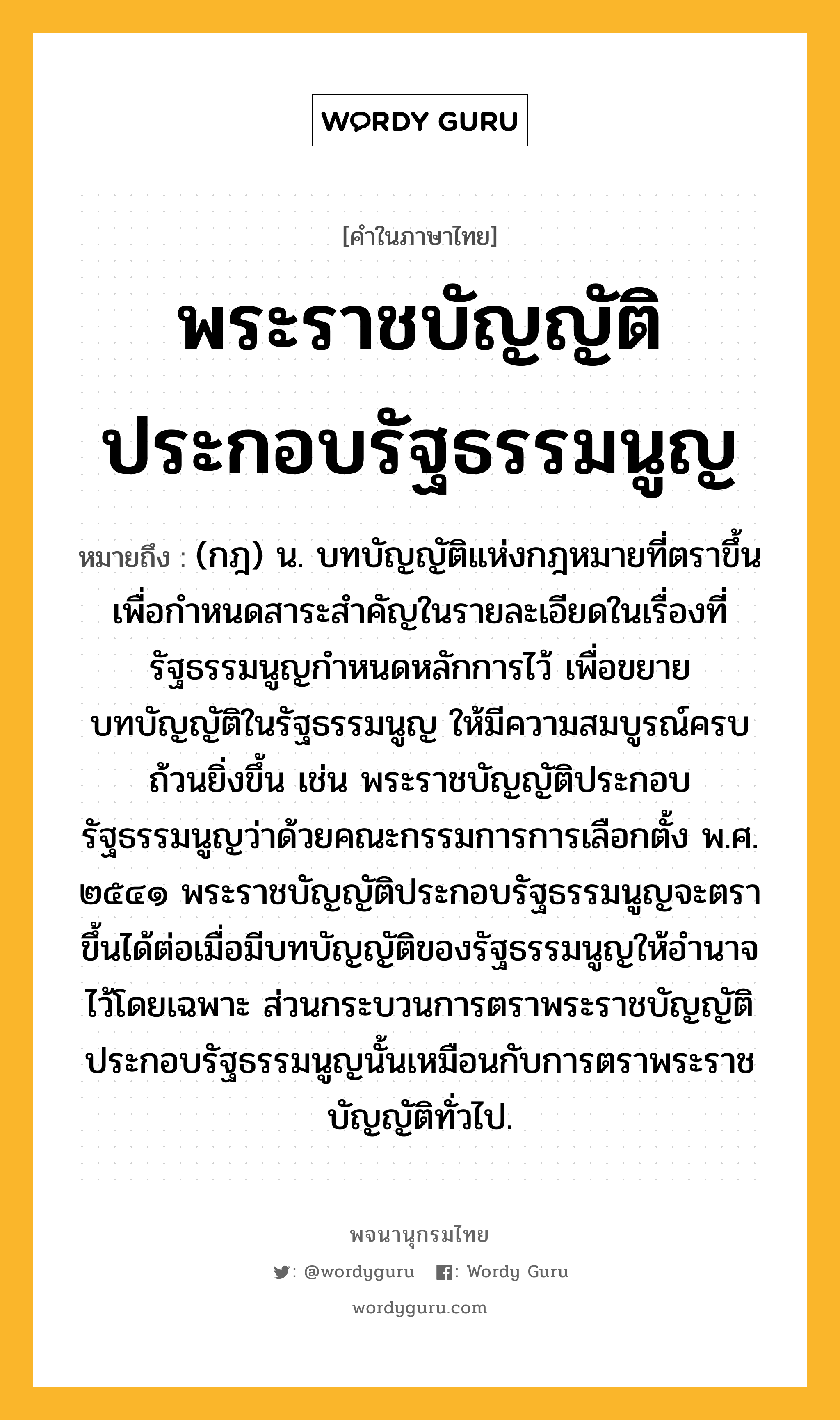 พระราชบัญญัติประกอบรัฐธรรมนูญ หมายถึงอะไร?, คำในภาษาไทย พระราชบัญญัติประกอบรัฐธรรมนูญ หมายถึง (กฎ) น. บทบัญญัติแห่งกฎหมายที่ตราขึ้นเพื่อกำหนดสาระสำคัญในรายละเอียดในเรื่องที่รัฐธรรมนูญกำหนดหลักการไว้ เพื่อขยายบทบัญญัติในรัฐธรรมนูญ ให้มีความสมบูรณ์ครบถ้วนยิ่งขึ้น เช่น พระราชบัญญัติประกอบรัฐธรรมนูญว่าด้วยคณะกรรมการการเลือกตั้ง พ.ศ. ๒๕๔๑ พระราชบัญญัติประกอบรัฐธรรมนูญจะตราขึ้นได้ต่อเมื่อมีบทบัญญัติของรัฐธรรมนูญให้อำนาจไว้โดยเฉพาะ ส่วนกระบวนการตราพระราชบัญญัติประกอบรัฐธรรมนูญนั้นเหมือนกับการตราพระราชบัญญัติทั่วไป.