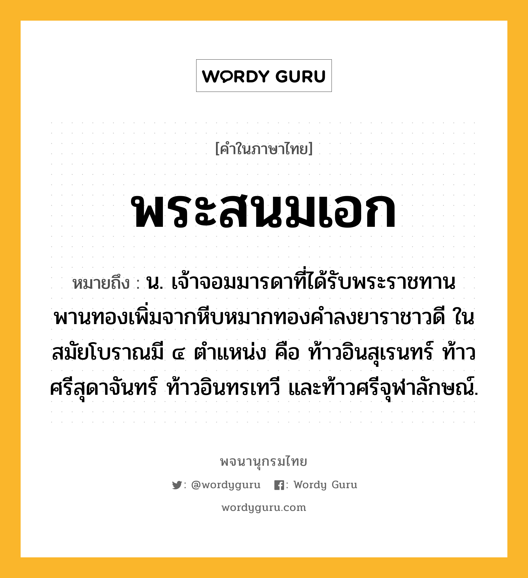 พระสนมเอก หมายถึงอะไร?, คำในภาษาไทย พระสนมเอก หมายถึง น. เจ้าจอมมารดาที่ได้รับพระราชทานพานทองเพิ่มจากหีบหมากทองคำลงยาราชาวดี ในสมัยโบราณมี ๔ ตำแหน่ง คือ ท้าวอินสุเรนทร์ ท้าวศรีสุดาจันทร์ ท้าวอินทรเทวี และท้าวศรีจุฬาลักษณ์.