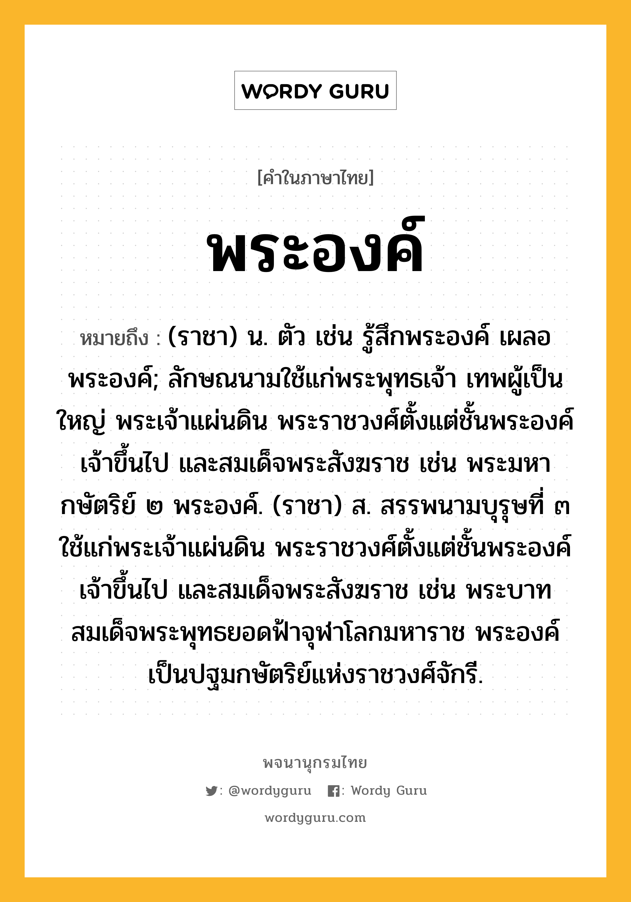 พระองค์ หมายถึงอะไร?, คำในภาษาไทย พระองค์ หมายถึง (ราชา) น. ตัว เช่น รู้สึกพระองค์ เผลอพระองค์; ลักษณนามใช้แก่พระพุทธเจ้า เทพผู้เป็นใหญ่ พระเจ้าแผ่นดิน พระราชวงศ์ตั้งแต่ชั้นพระองค์เจ้าขึ้นไป และสมเด็จพระสังฆราช เช่น พระมหากษัตริย์ ๒ พระองค์. (ราชา) ส. สรรพนามบุรุษที่ ๓ ใช้แก่พระเจ้าแผ่นดิน พระราชวงศ์ตั้งแต่ชั้นพระองค์เจ้าขึ้นไป และสมเด็จพระสังฆราช เช่น พระบาทสมเด็จพระพุทธยอดฟ้าจุฬาโลกมหาราช พระองค์เป็นปฐมกษัตริย์แห่งราชวงศ์จักรี.