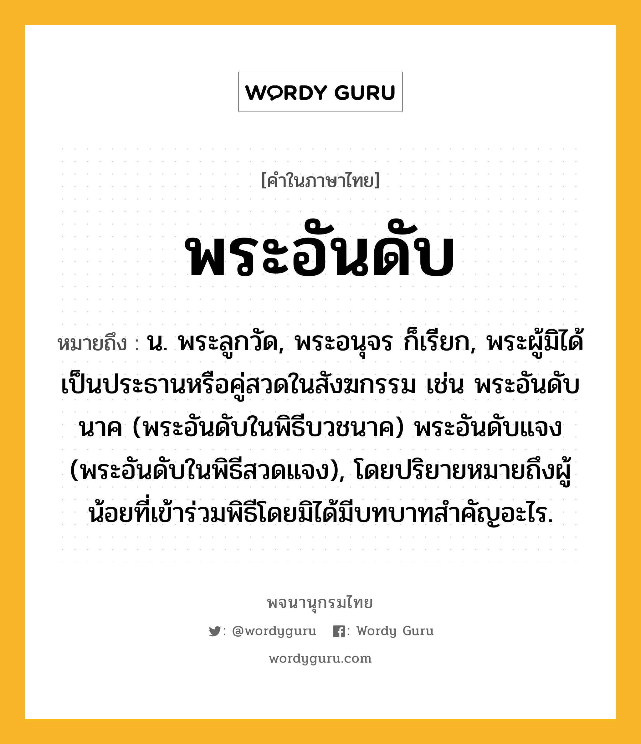 พระอันดับ ความหมาย หมายถึงอะไร?, คำในภาษาไทย พระอันดับ หมายถึง น. พระลูกวัด, พระอนุจร ก็เรียก, พระผู้มิได้เป็นประธานหรือคู่สวดในสังฆกรรม เช่น พระอันดับนาค (พระอันดับในพิธีบวชนาค) พระอันดับแจง (พระอันดับในพิธีสวดแจง), โดยปริยายหมายถึงผู้น้อยที่เข้าร่วมพิธีโดยมิได้มีบทบาทสําคัญอะไร.