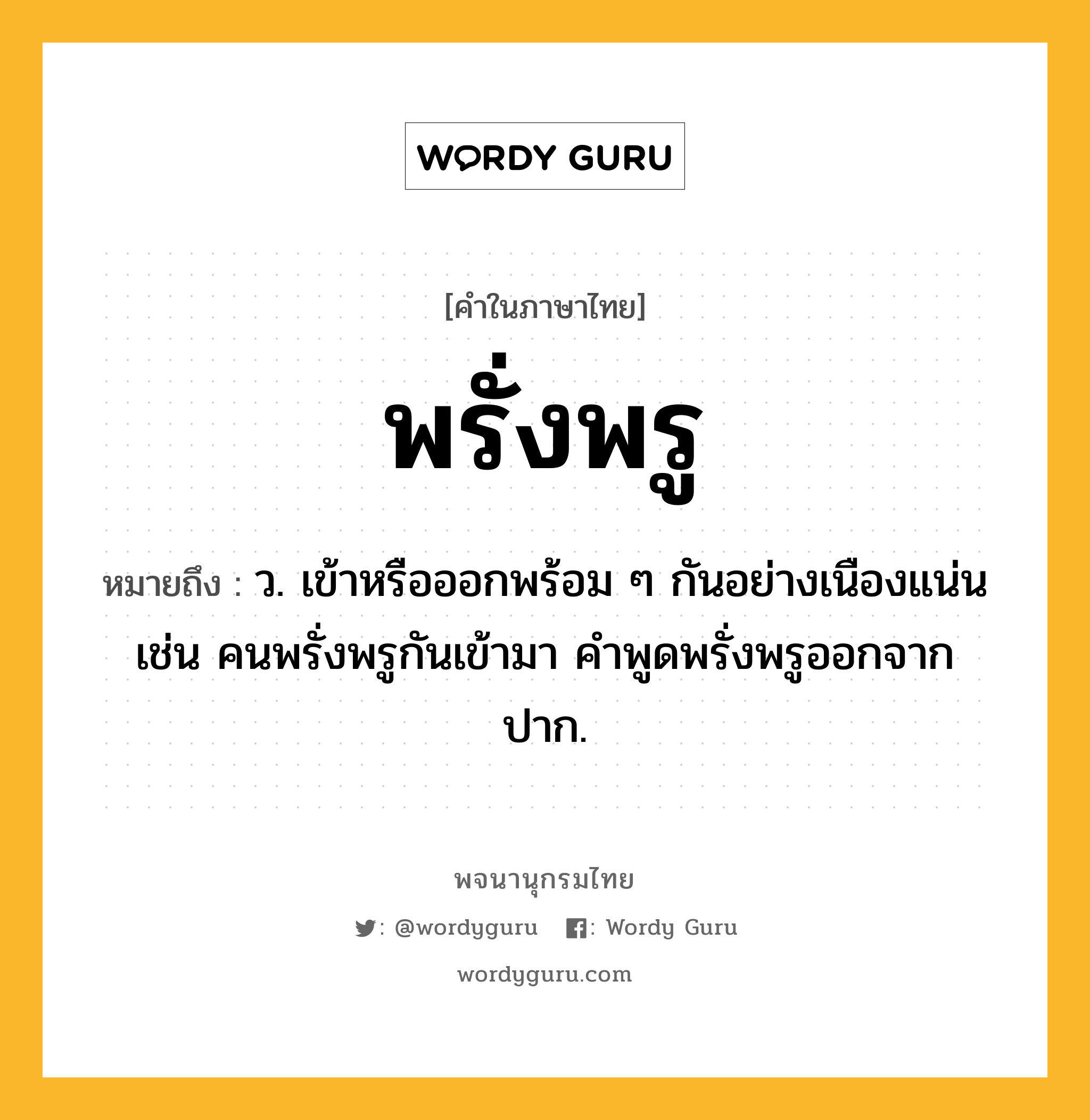 พรั่งพรู ความหมาย หมายถึงอะไร?, คำในภาษาไทย พรั่งพรู หมายถึง ว. เข้าหรือออกพร้อม ๆ กันอย่างเนืองแน่น เช่น คนพรั่งพรูกันเข้ามา คำพูดพรั่งพรูออกจากปาก.