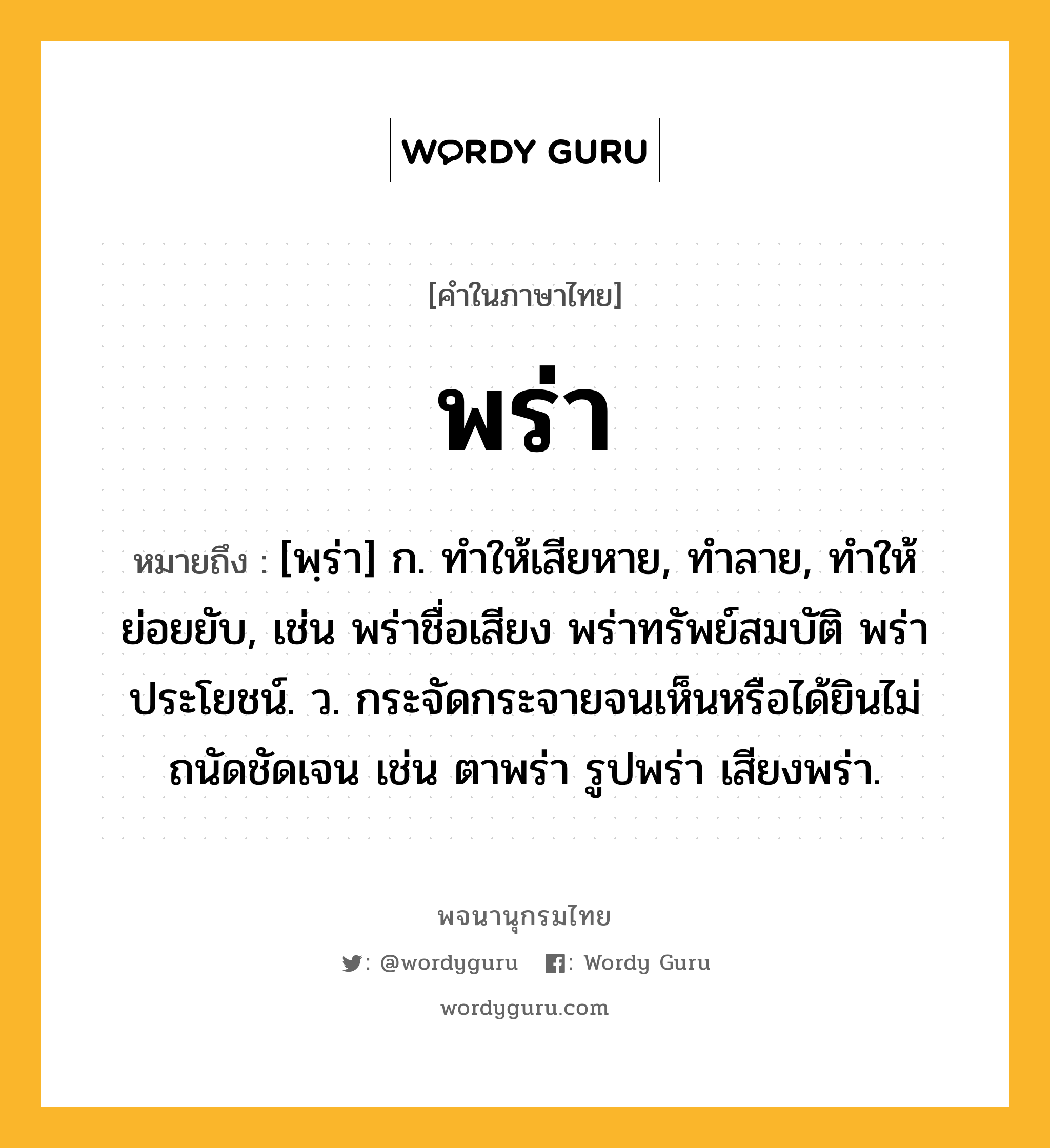 พร่า ความหมาย หมายถึงอะไร?, คำในภาษาไทย พร่า หมายถึง [พฺร่า] ก. ทําให้เสียหาย, ทําลาย, ทําให้ย่อยยับ, เช่น พร่าชื่อเสียง พร่าทรัพย์สมบัติ พร่าประโยชน์. ว. กระจัดกระจายจนเห็นหรือได้ยินไม่ถนัดชัดเจน เช่น ตาพร่า รูปพร่า เสียงพร่า.