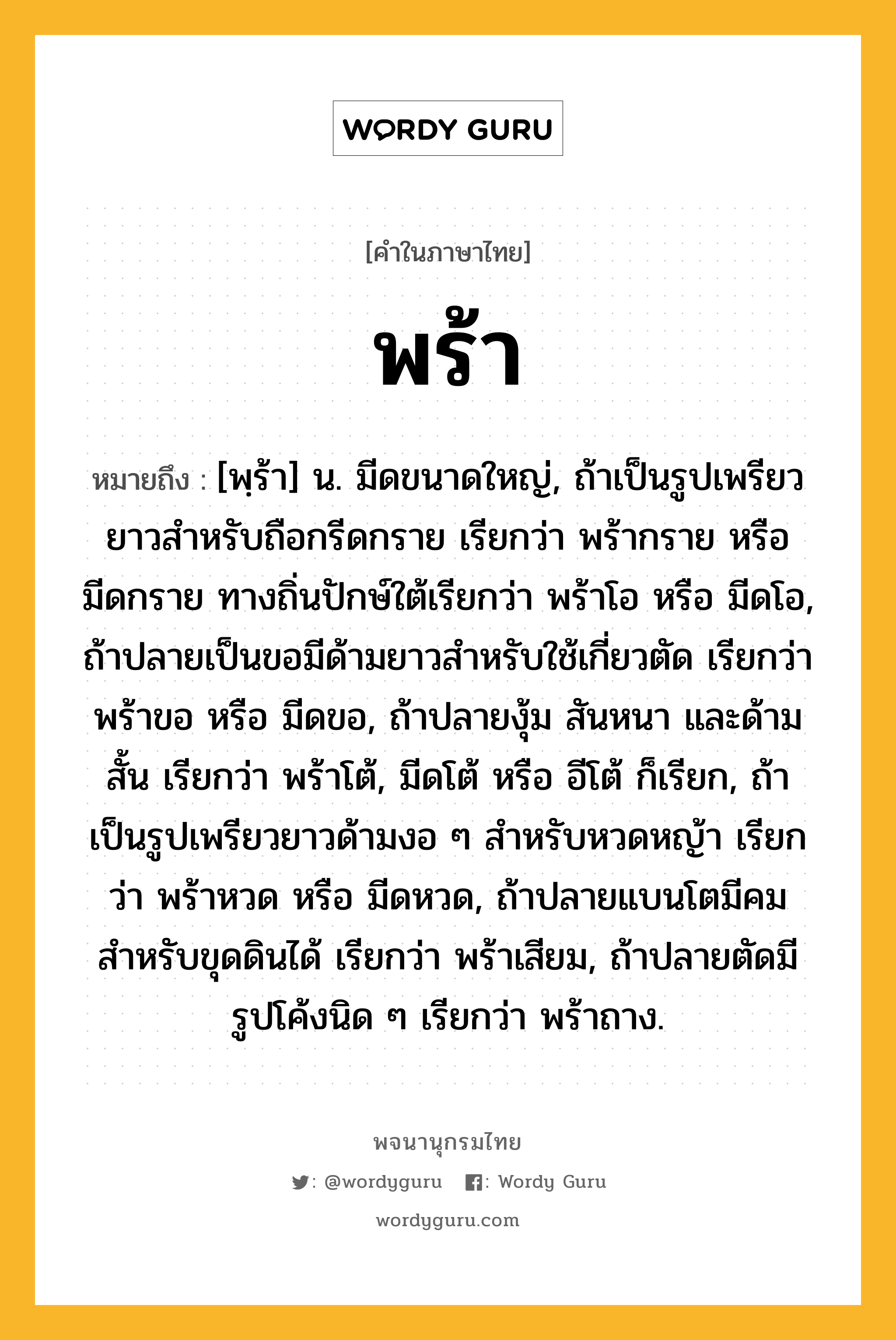 พร้า หมายถึงอะไร?, คำในภาษาไทย พร้า หมายถึง [พฺร้า] น. มีดขนาดใหญ่, ถ้าเป็นรูปเพรียวยาวสําหรับถือกรีดกราย เรียกว่า พร้ากราย หรือ มีดกราย ทางถิ่นปักษ์ใต้เรียกว่า พร้าโอ หรือ มีดโอ, ถ้าปลายเป็นขอมีด้ามยาวสําหรับใช้เกี่ยวตัด เรียกว่า พร้าขอ หรือ มีดขอ, ถ้าปลายงุ้ม สันหนา และด้ามสั้น เรียกว่า พร้าโต้, มีดโต้ หรือ อีโต้ ก็เรียก, ถ้าเป็นรูปเพรียวยาวด้ามงอ ๆ สําหรับหวดหญ้า เรียกว่า พร้าหวด หรือ มีดหวด, ถ้าปลายแบนโตมีคม สําหรับขุดดินได้ เรียกว่า พร้าเสียม, ถ้าปลายตัดมีรูปโค้งนิด ๆ เรียกว่า พร้าถาง.