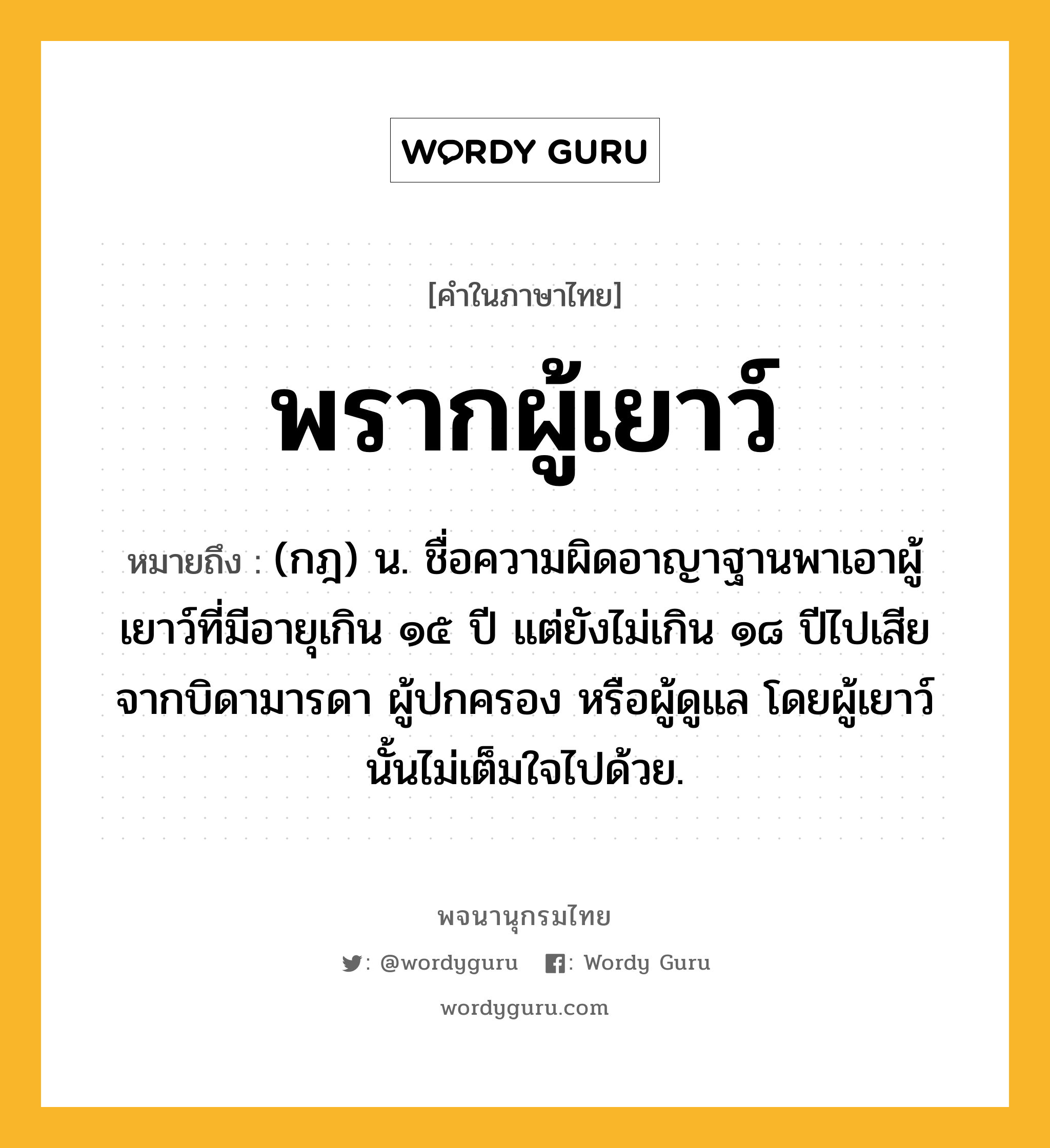 พรากผู้เยาว์ ความหมาย หมายถึงอะไร?, คำในภาษาไทย พรากผู้เยาว์ หมายถึง (กฎ) น. ชื่อความผิดอาญาฐานพาเอาผู้เยาว์ที่มีอายุเกิน ๑๕ ปี แต่ยังไม่เกิน ๑๘ ปีไปเสียจากบิดามารดา ผู้ปกครอง หรือผู้ดูแล โดยผู้เยาว์นั้นไม่เต็มใจไปด้วย.