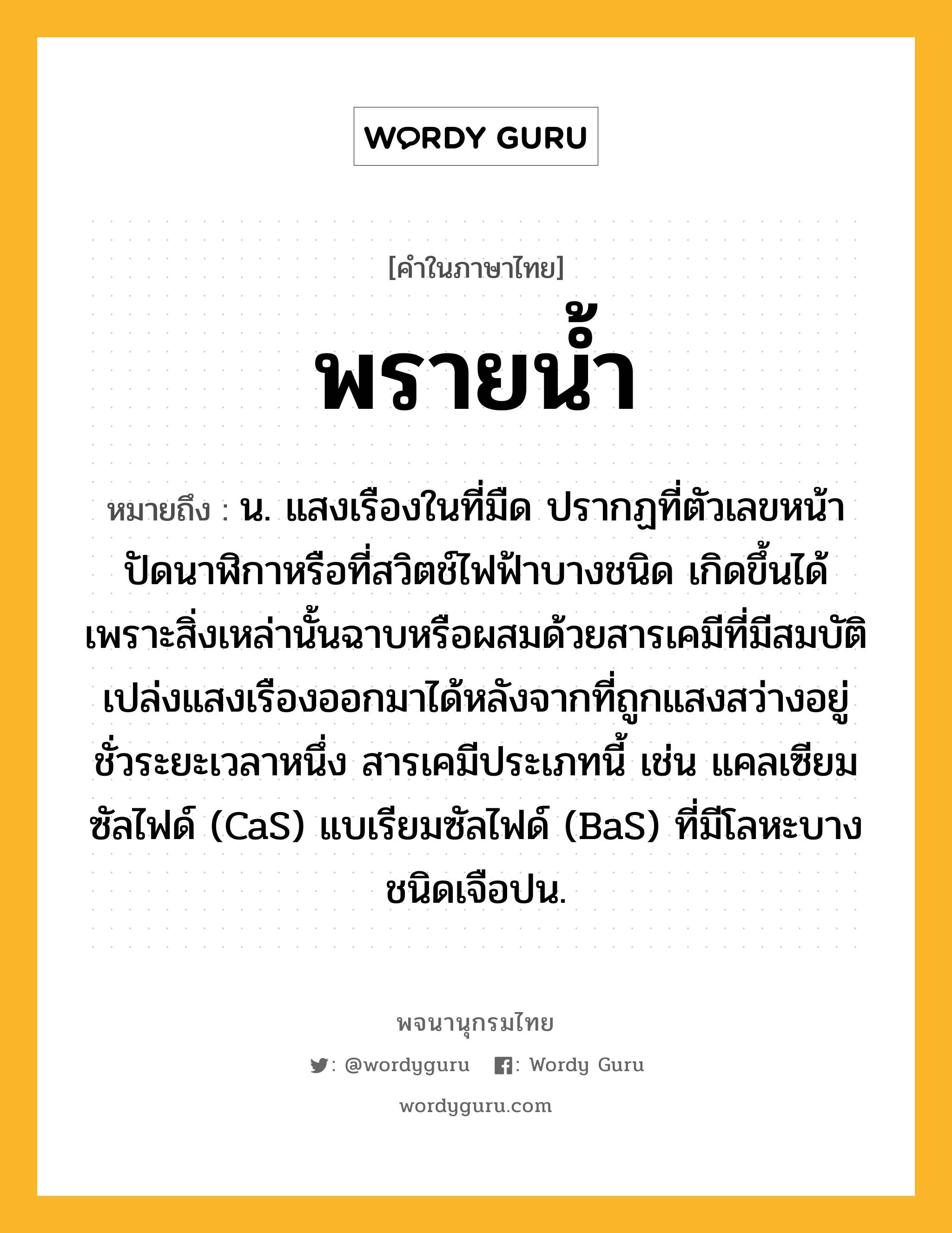 พรายน้ำ หมายถึงอะไร?, คำในภาษาไทย พรายน้ำ หมายถึง น. แสงเรืองในที่มืด ปรากฏที่ตัวเลขหน้าปัดนาฬิกาหรือที่สวิตช์ไฟฟ้าบางชนิด เกิดขึ้นได้เพราะสิ่งเหล่านั้นฉาบหรือผสมด้วยสารเคมีที่มีสมบัติเปล่งแสงเรืองออกมาได้หลังจากที่ถูกแสงสว่างอยู่ชั่วระยะเวลาหนึ่ง สารเคมีประเภทนี้ เช่น แคลเซียมซัลไฟด์ (CaS) แบเรียมซัลไฟด์ (BaS) ที่มีโลหะบางชนิดเจือปน.