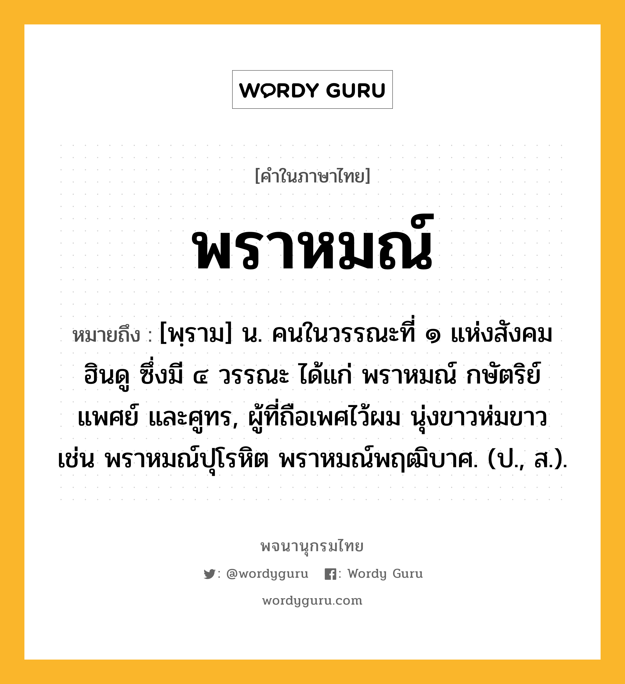 พราหมณ์ หมายถึงอะไร?, คำในภาษาไทย พราหมณ์ หมายถึง [พฺราม] น. คนในวรรณะที่ ๑ แห่งสังคมฮินดู ซึ่งมี ๔ วรรณะ ได้แก่ พราหมณ์ กษัตริย์ แพศย์ และศูทร, ผู้ที่ถือเพศไว้ผม นุ่งขาวห่มขาว เช่น พราหมณ์ปุโรหิต พราหมณ์พฤฒิบาศ. (ป., ส.).