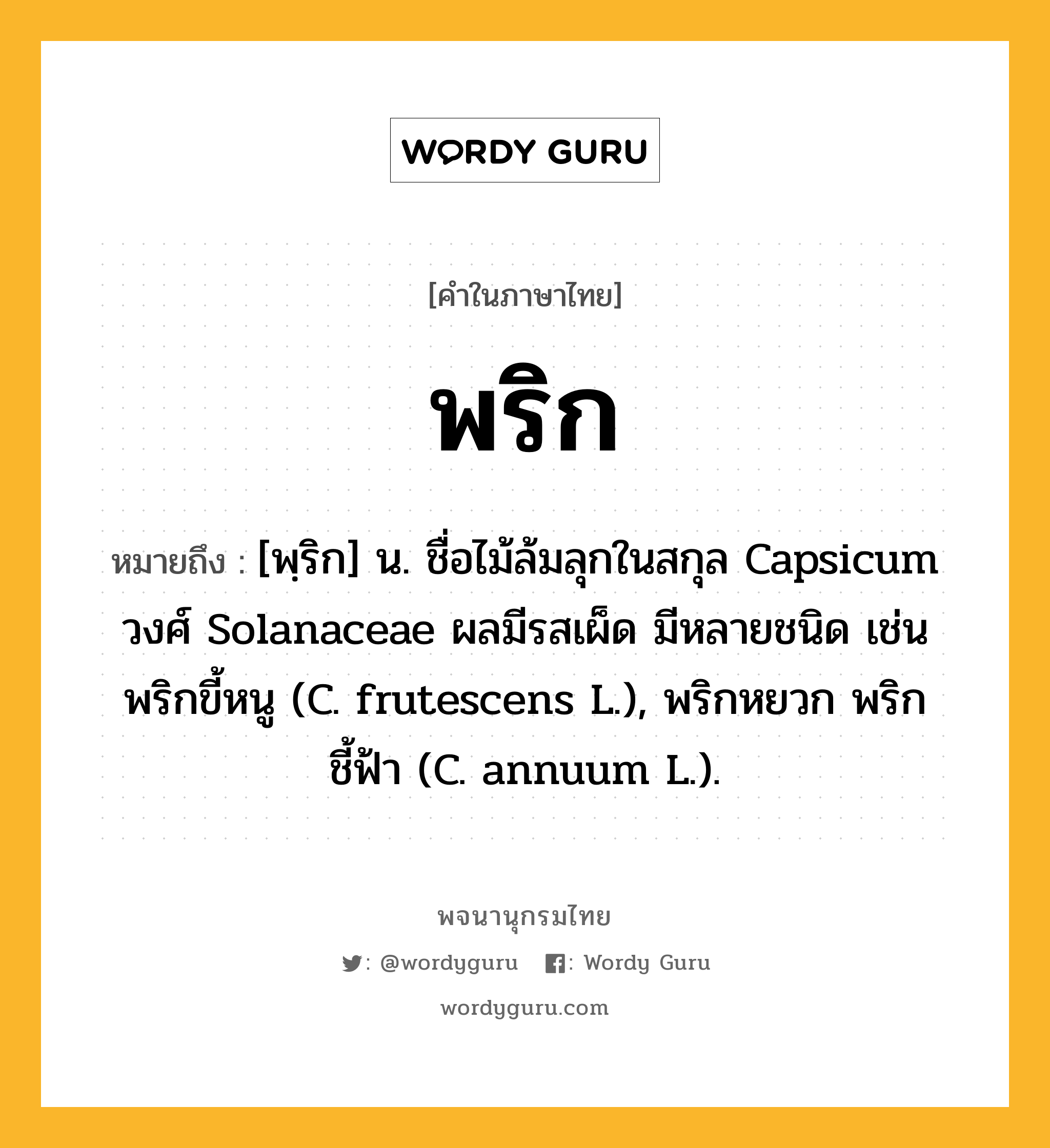 พริก หมายถึงอะไร?, คำในภาษาไทย พริก หมายถึง [พฺริก] น. ชื่อไม้ล้มลุกในสกุล Capsicum วงศ์ Solanaceae ผลมีรสเผ็ด มีหลายชนิด เช่น พริกขี้หนู (C. frutescens L.), พริกหยวก พริกชี้ฟ้า (C. annuum L.).