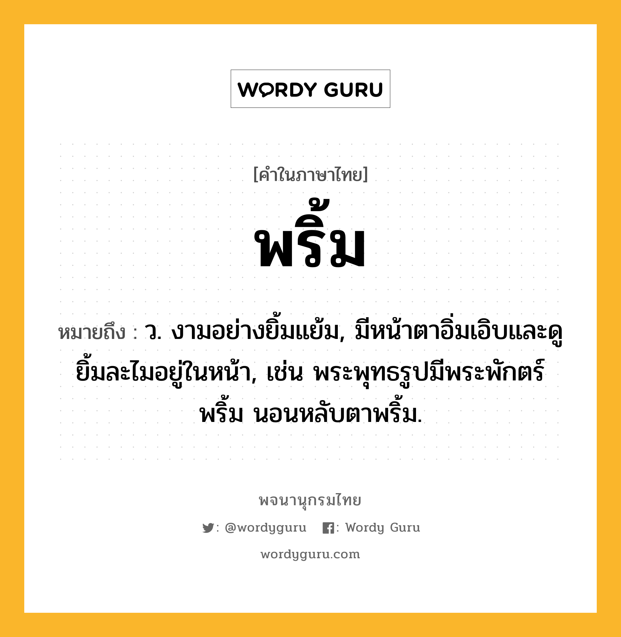 พริ้ม ความหมาย หมายถึงอะไร?, คำในภาษาไทย พริ้ม หมายถึง ว. งามอย่างยิ้มแย้ม, มีหน้าตาอิ่มเอิบและดูยิ้มละไมอยู่ในหน้า, เช่น พระพุทธรูปมีพระพักตร์พริ้ม นอนหลับตาพริ้ม.