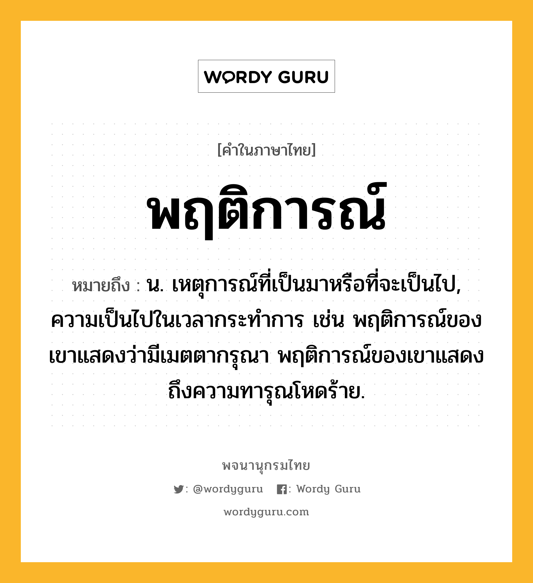 พฤติการณ์ หมายถึงอะไร?, คำในภาษาไทย พฤติการณ์ หมายถึง น. เหตุการณ์ที่เป็นมาหรือที่จะเป็นไป, ความเป็นไปในเวลากระทำการ เช่น พฤติการณ์ของเขาแสดงว่ามีเมตตากรุณา พฤติการณ์ของเขาแสดงถึงความทารุณโหดร้าย.