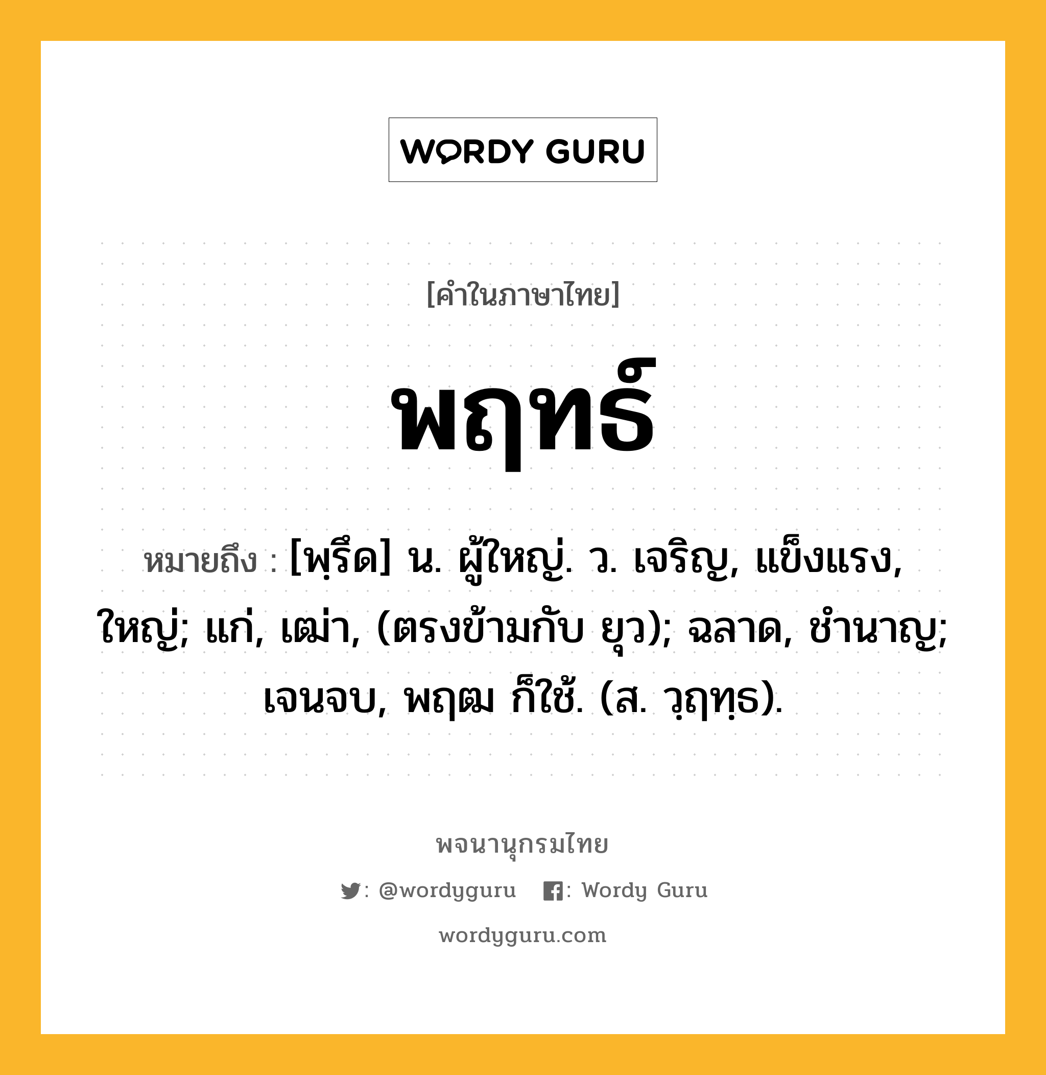 พฤทธ์ หมายถึงอะไร?, คำในภาษาไทย พฤทธ์ หมายถึง [พฺรึด] น. ผู้ใหญ่. ว. เจริญ, แข็งแรง, ใหญ่; แก่, เฒ่า, (ตรงข้ามกับ ยุว); ฉลาด, ชํานาญ; เจนจบ, พฤฒ ก็ใช้. (ส. วฺฤทฺธ).