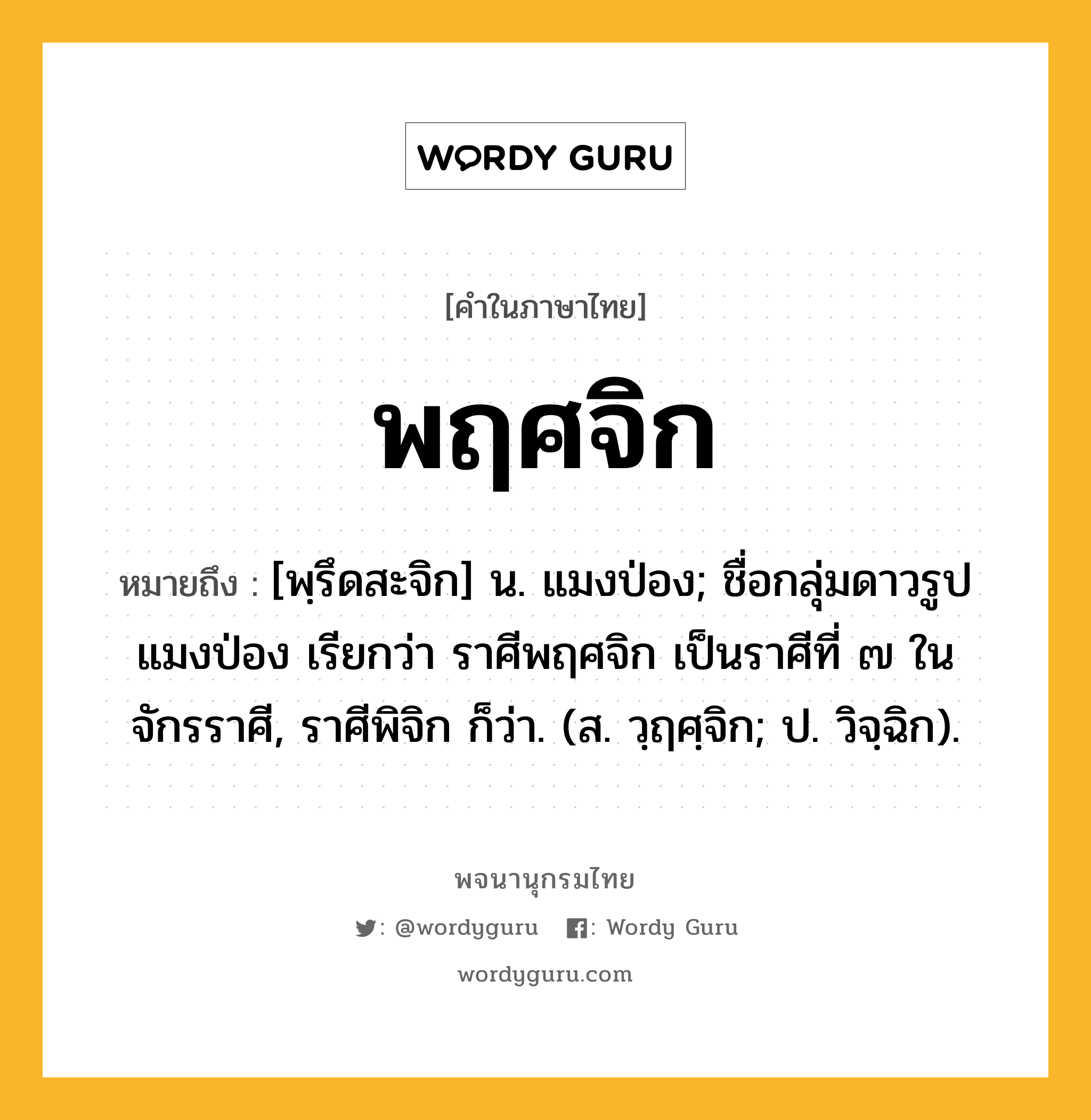 พฤศจิก หมายถึงอะไร?, คำในภาษาไทย พฤศจิก หมายถึง [พฺรึดสะจิก] น. แมงป่อง; ชื่อกลุ่มดาวรูปแมงป่อง เรียกว่า ราศีพฤศจิก เป็นราศีที่ ๗ ในจักรราศี, ราศีพิจิก ก็ว่า. (ส. วฺฤศฺจิก; ป. วิจฺฉิก).