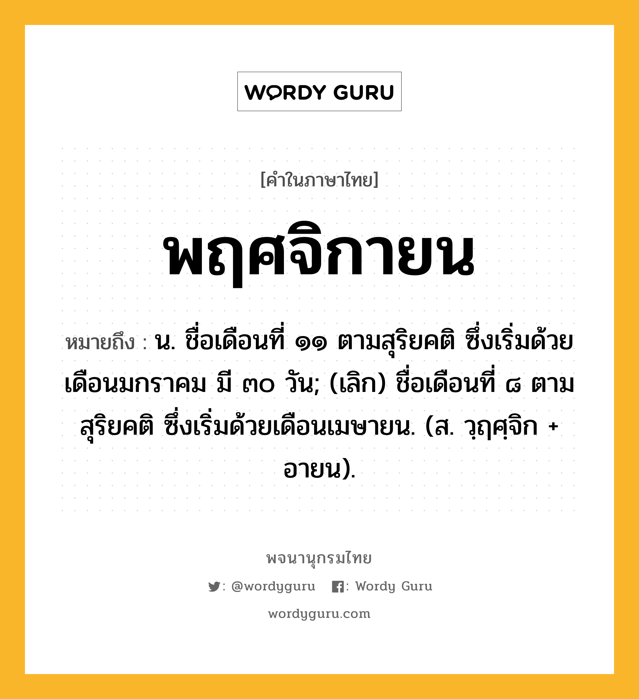 พฤศจิกายน ความหมาย หมายถึงอะไร?, คำในภาษาไทย พฤศจิกายน หมายถึง น. ชื่อเดือนที่ ๑๑ ตามสุริยคติ ซึ่งเริ่มด้วยเดือนมกราคม มี ๓๐ วัน; (เลิก) ชื่อเดือนที่ ๘ ตามสุริยคติ ซึ่งเริ่มด้วยเดือนเมษายน. (ส. วฺฤศฺจิก + อายน).