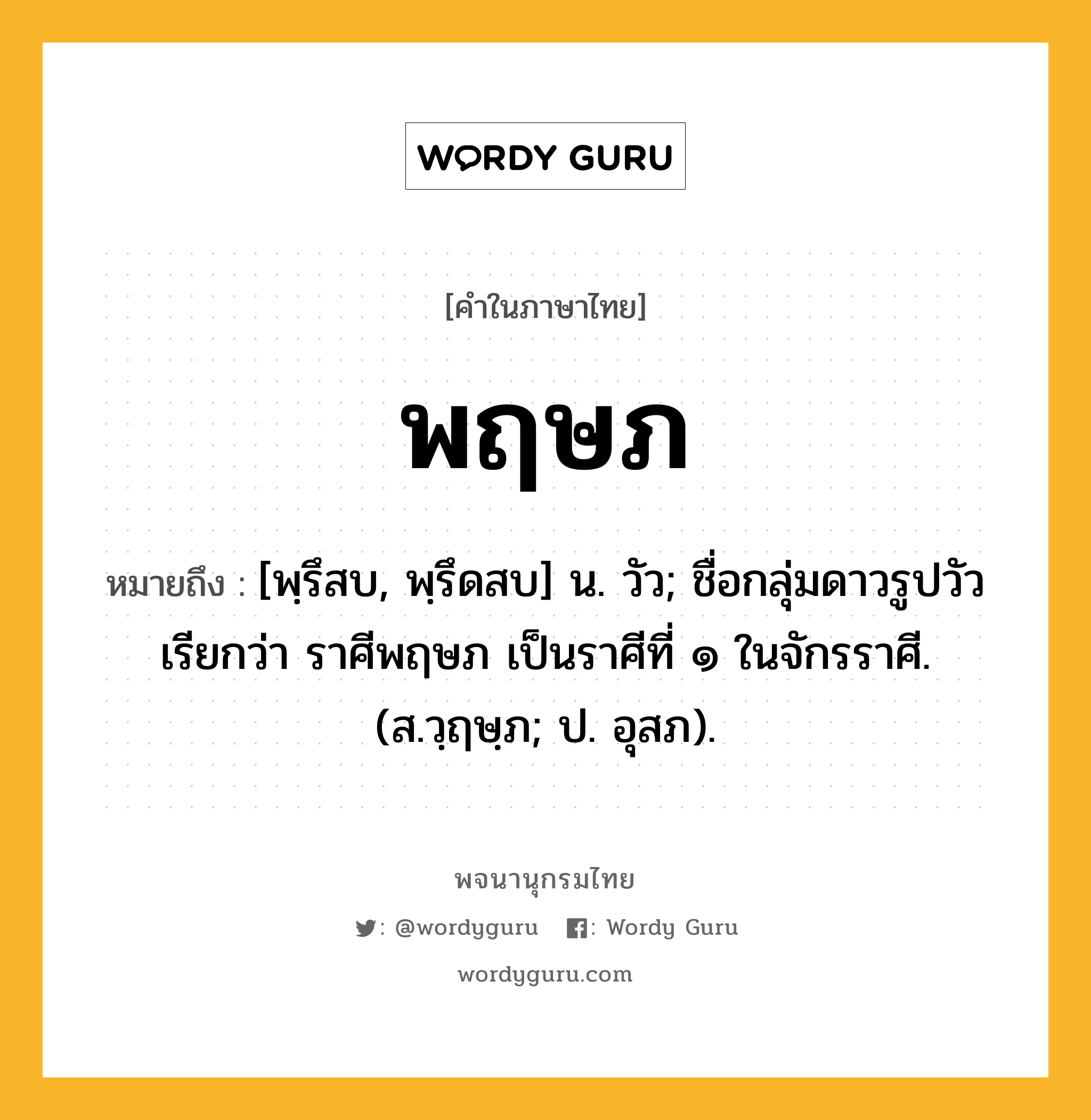 พฤษภ หมายถึงอะไร?, คำในภาษาไทย พฤษภ หมายถึง [พฺรึสบ, พฺรึดสบ] น. วัว; ชื่อกลุ่มดาวรูปวัวเรียกว่า ราศีพฤษภ เป็นราศีที่ ๑ ในจักรราศี. (ส.วฺฤษฺภ; ป. อุสภ).