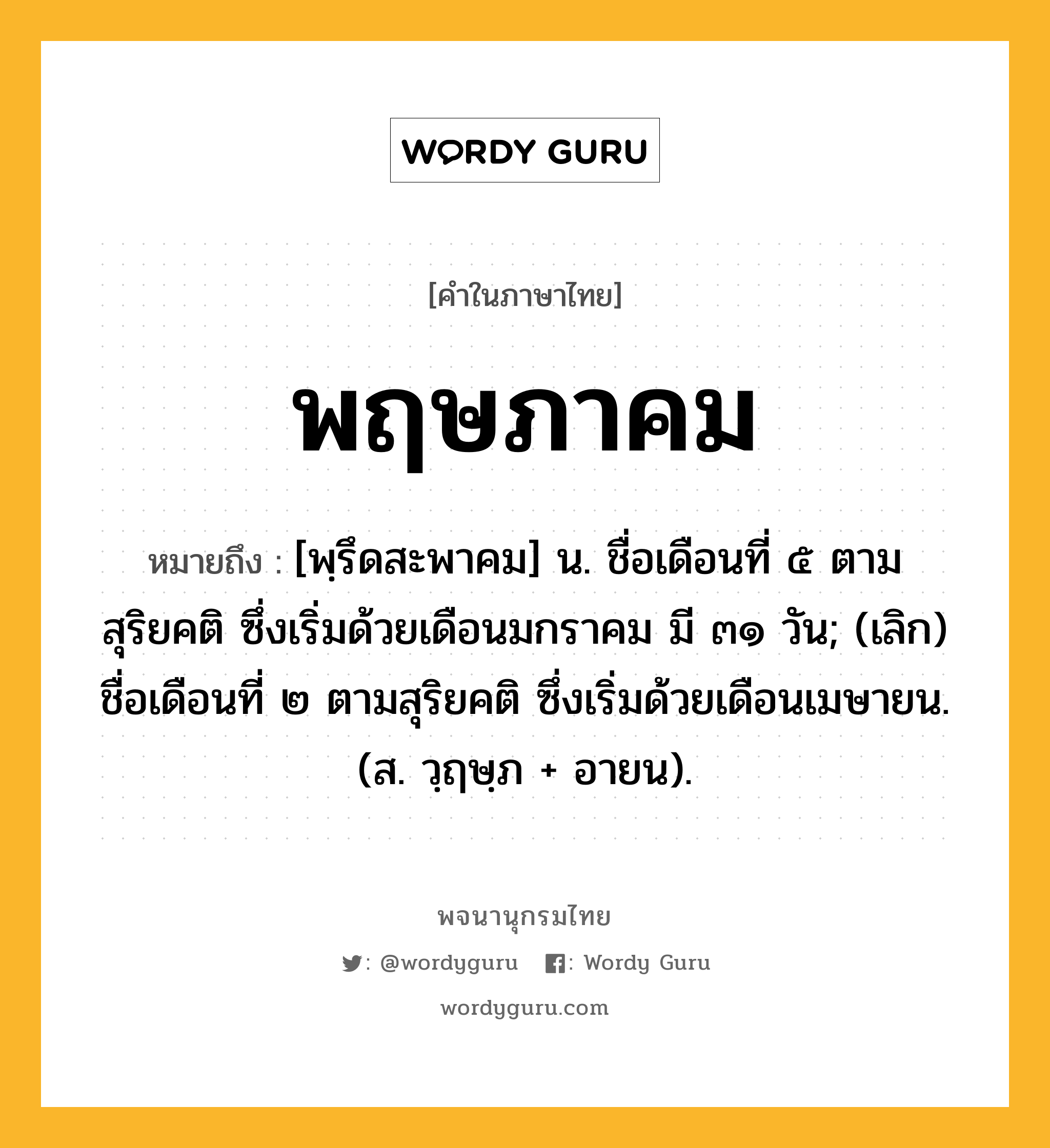 พฤษภาคม หมายถึงอะไร?, คำในภาษาไทย พฤษภาคม หมายถึง [พฺรึดสะพาคม] น. ชื่อเดือนที่ ๕ ตามสุริยคติ ซึ่งเริ่มด้วยเดือนมกราคม มี ๓๑ วัน; (เลิก) ชื่อเดือนที่ ๒ ตามสุริยคติ ซึ่งเริ่มด้วยเดือนเมษายน. (ส. วฺฤษฺภ + อายน).