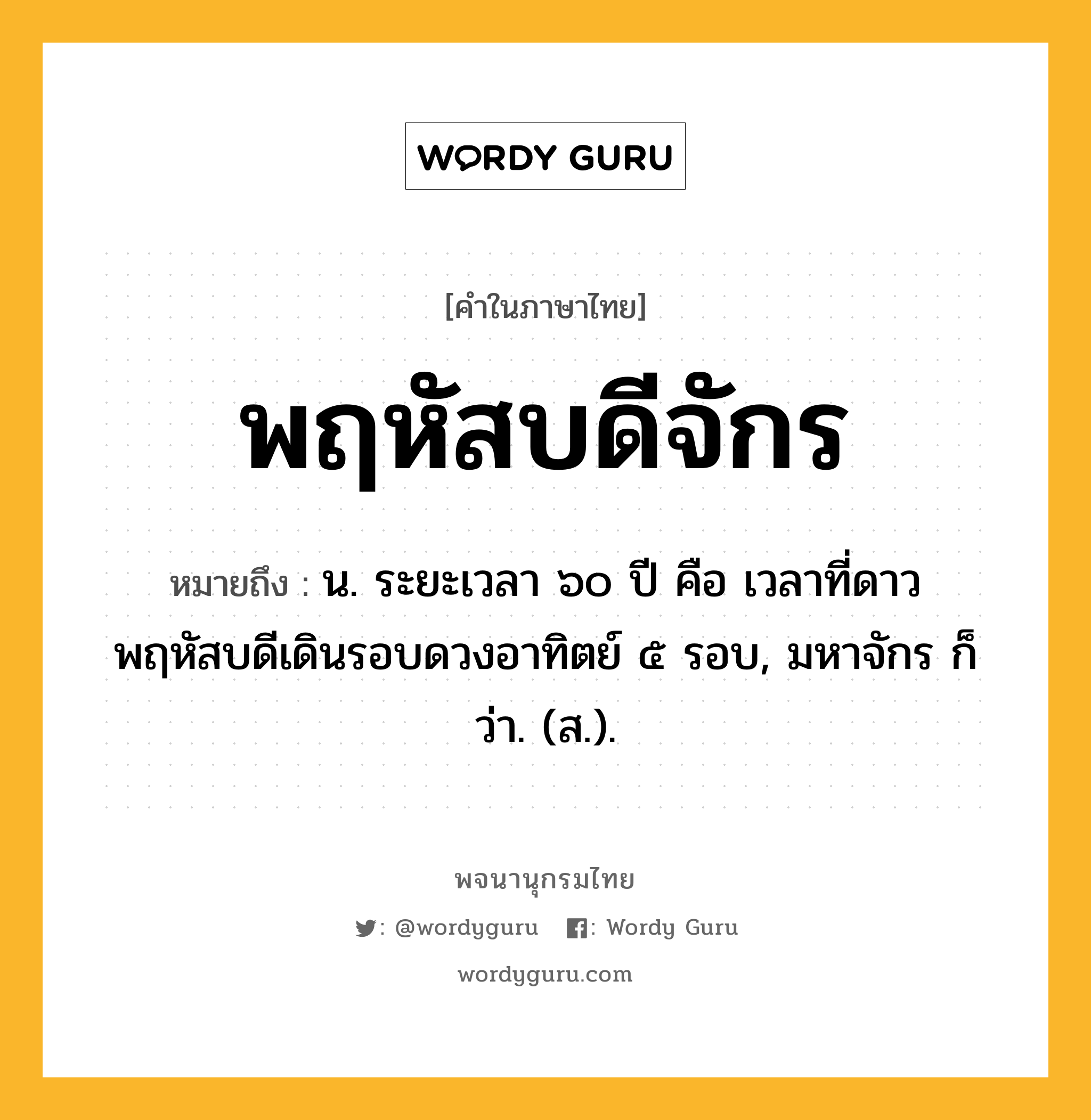 พฤหัสบดีจักร หมายถึงอะไร?, คำในภาษาไทย พฤหัสบดีจักร หมายถึง น. ระยะเวลา ๖๐ ปี คือ เวลาที่ดาวพฤหัสบดีเดินรอบดวงอาทิตย์ ๕ รอบ, มหาจักร ก็ว่า. (ส.).