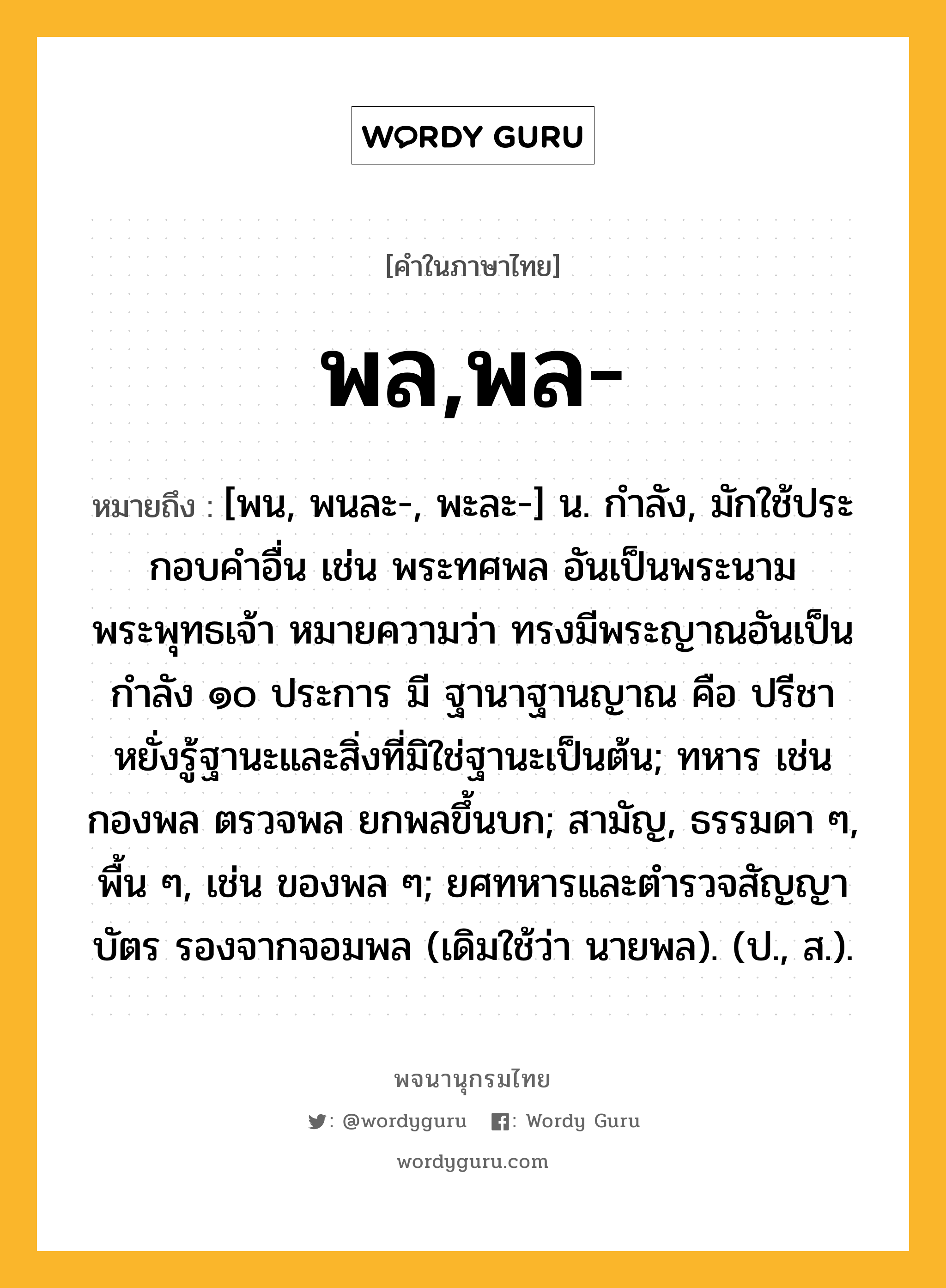 พล,พล- หมายถึงอะไร?, คำในภาษาไทย พล,พล- หมายถึง [พน, พนละ-, พะละ-] น. กําลัง, มักใช้ประกอบคําอื่น เช่น พระทศพล อันเป็นพระนามพระพุทธเจ้า หมายความว่า ทรงมีพระญาณอันเป็นกำลัง ๑๐ ประการ มี ฐานาฐานญาณ คือ ปรีชาหยั่งรู้ฐานะและสิ่งที่มิใช่ฐานะเป็นต้น; ทหาร เช่น กองพล ตรวจพล ยกพลขึ้นบก; สามัญ, ธรรมดา ๆ, พื้น ๆ, เช่น ของพล ๆ; ยศทหารและตํารวจสัญญาบัตร รองจากจอมพล (เดิมใช้ว่า นายพล). (ป., ส.).