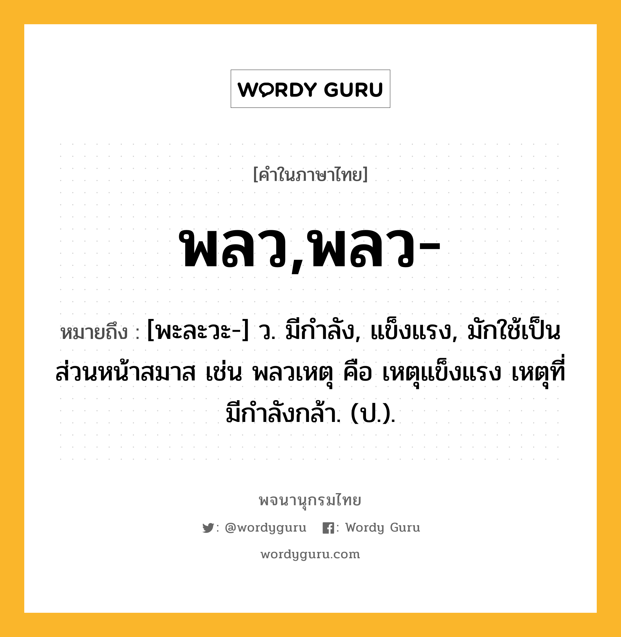 พลว,พลว- หมายถึงอะไร?, คำในภาษาไทย พลว,พลว- หมายถึง [พะละวะ-] ว. มีกําลัง, แข็งแรง, มักใช้เป็นส่วนหน้าสมาส เช่น พลวเหตุ คือ เหตุแข็งแรง เหตุที่มีกําลังกล้า. (ป.).