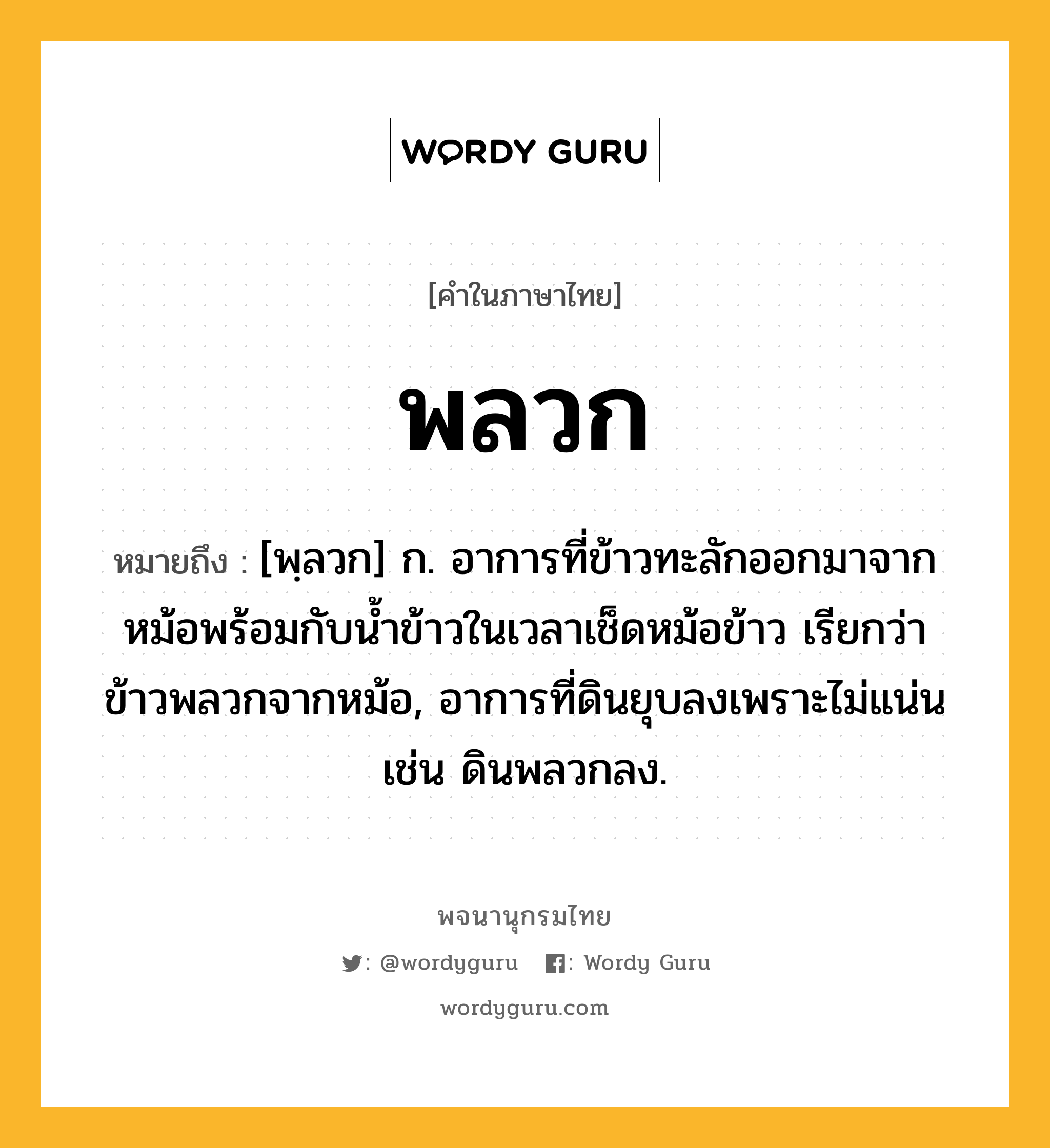 พลวก หมายถึงอะไร?, คำในภาษาไทย พลวก หมายถึง [พฺลวก] ก. อาการที่ข้าวทะลักออกมาจากหม้อพร้อมกับน้ำข้าวในเวลาเช็ดหม้อข้าว เรียกว่า ข้าวพลวกจากหม้อ, อาการที่ดินยุบลงเพราะไม่แน่น เช่น ดินพลวกลง.