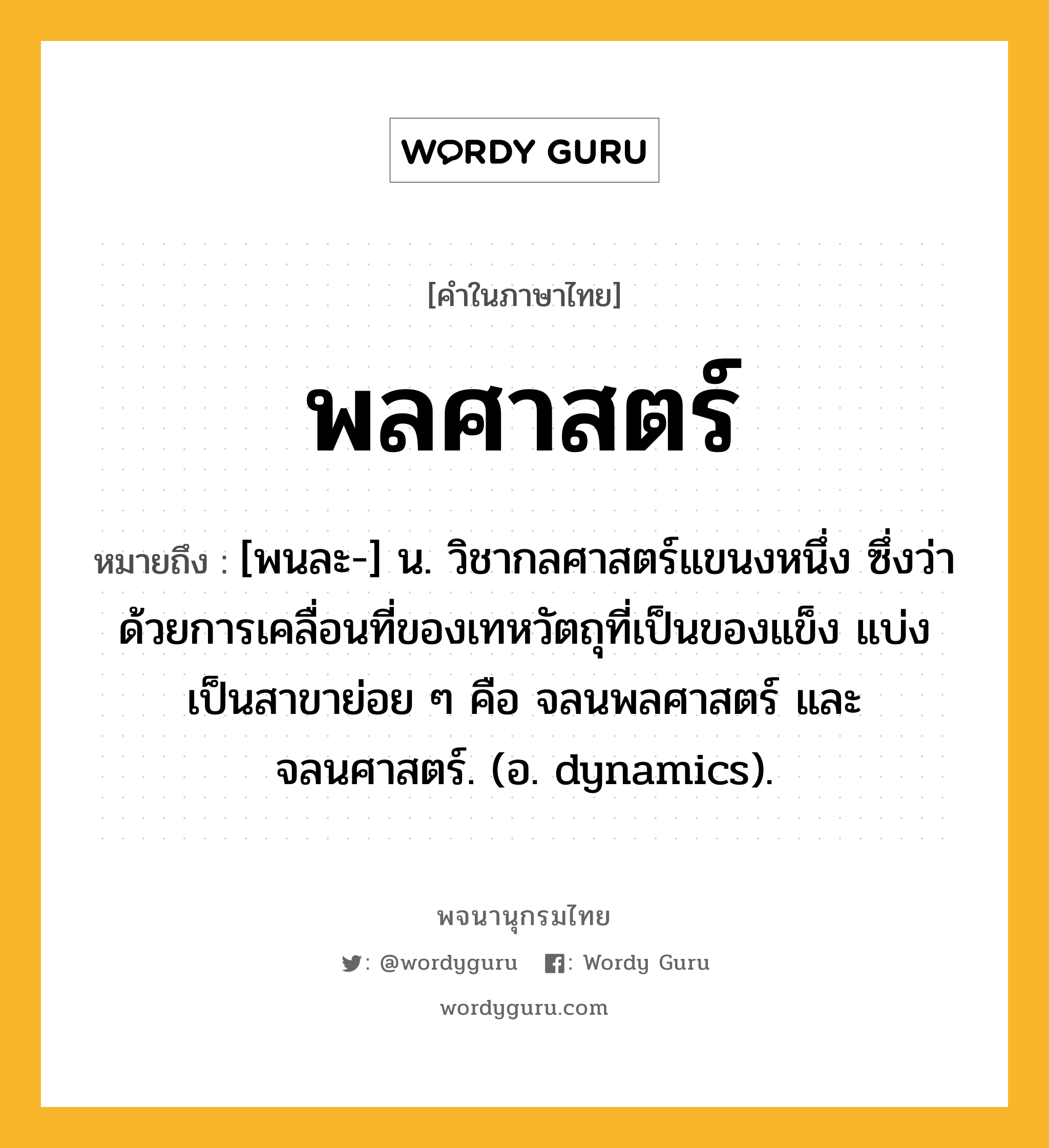 พลศาสตร์ หมายถึงอะไร?, คำในภาษาไทย พลศาสตร์ หมายถึง [พนละ-] น. วิชากลศาสตร์แขนงหนึ่ง ซึ่งว่าด้วยการเคลื่อนที่ของเทหวัตถุที่เป็นของแข็ง แบ่งเป็นสาขาย่อย ๆ คือ จลนพลศาสตร์ และ จลนศาสตร์. (อ. dynamics).