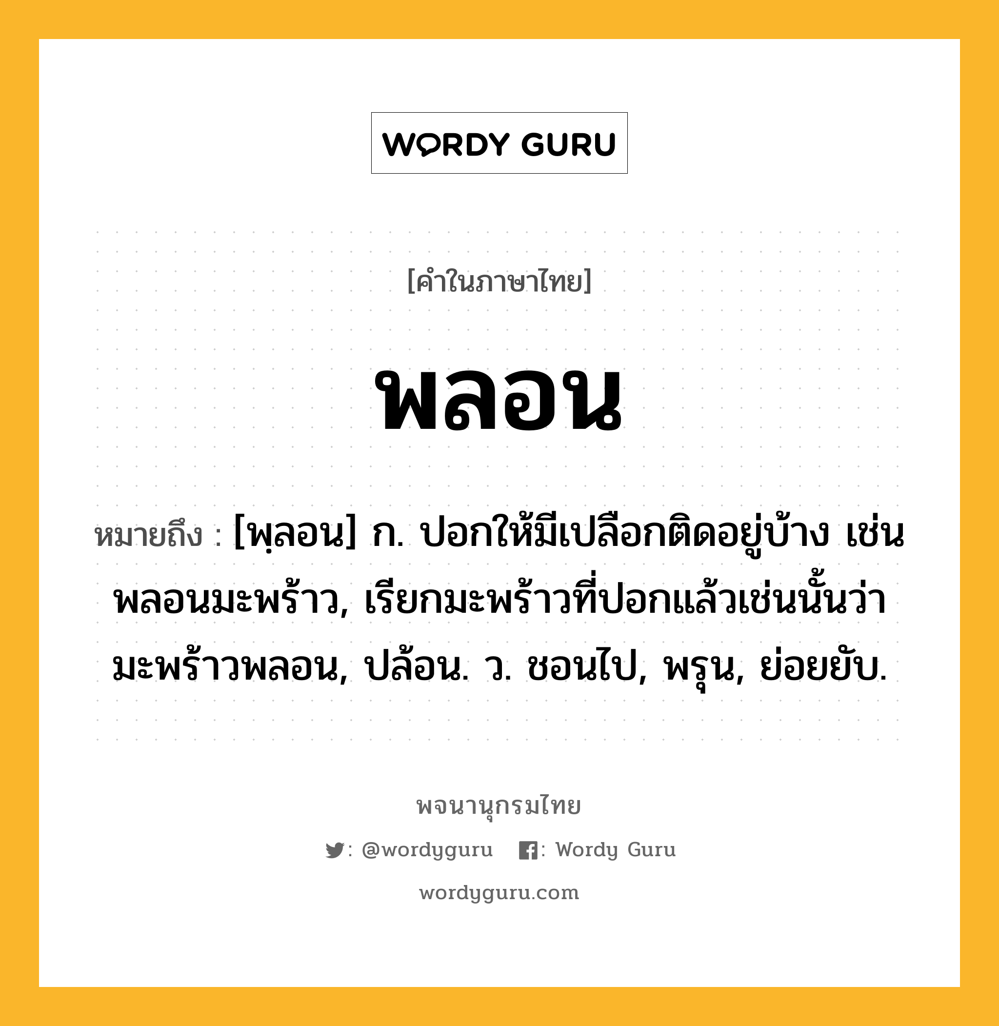 พลอน หมายถึงอะไร?, คำในภาษาไทย พลอน หมายถึง [พฺลอน] ก. ปอกให้มีเปลือกติดอยู่บ้าง เช่น พลอนมะพร้าว, เรียกมะพร้าวที่ปอกแล้วเช่นนั้นว่า มะพร้าวพลอน, ปล้อน. ว. ชอนไป, พรุน, ย่อยยับ.