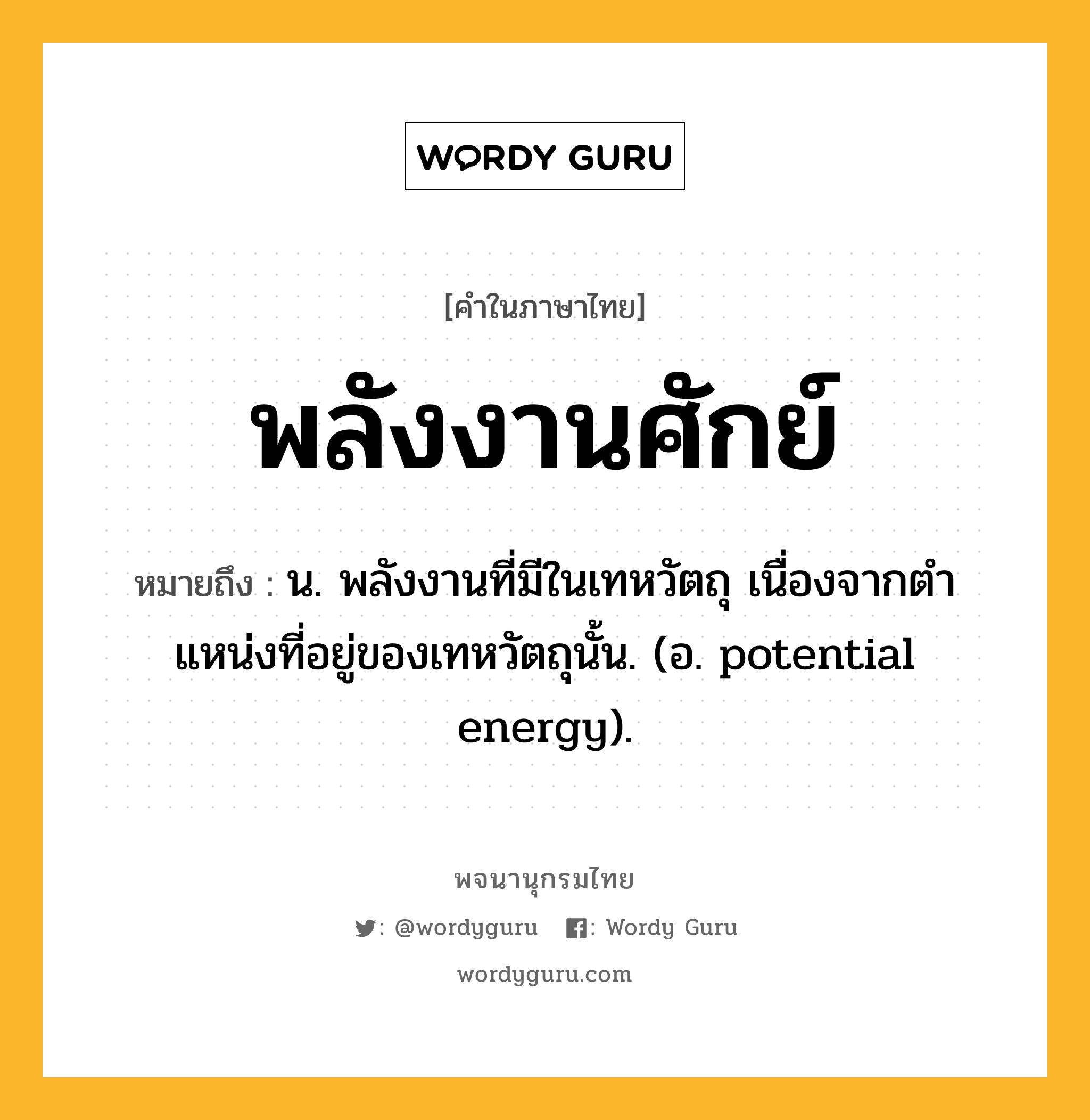 พลังงานศักย์ หมายถึงอะไร?, คำในภาษาไทย พลังงานศักย์ หมายถึง น. พลังงานที่มีในเทหวัตถุ เนื่องจากตําแหน่งที่อยู่ของเทหวัตถุนั้น. (อ. potential energy).