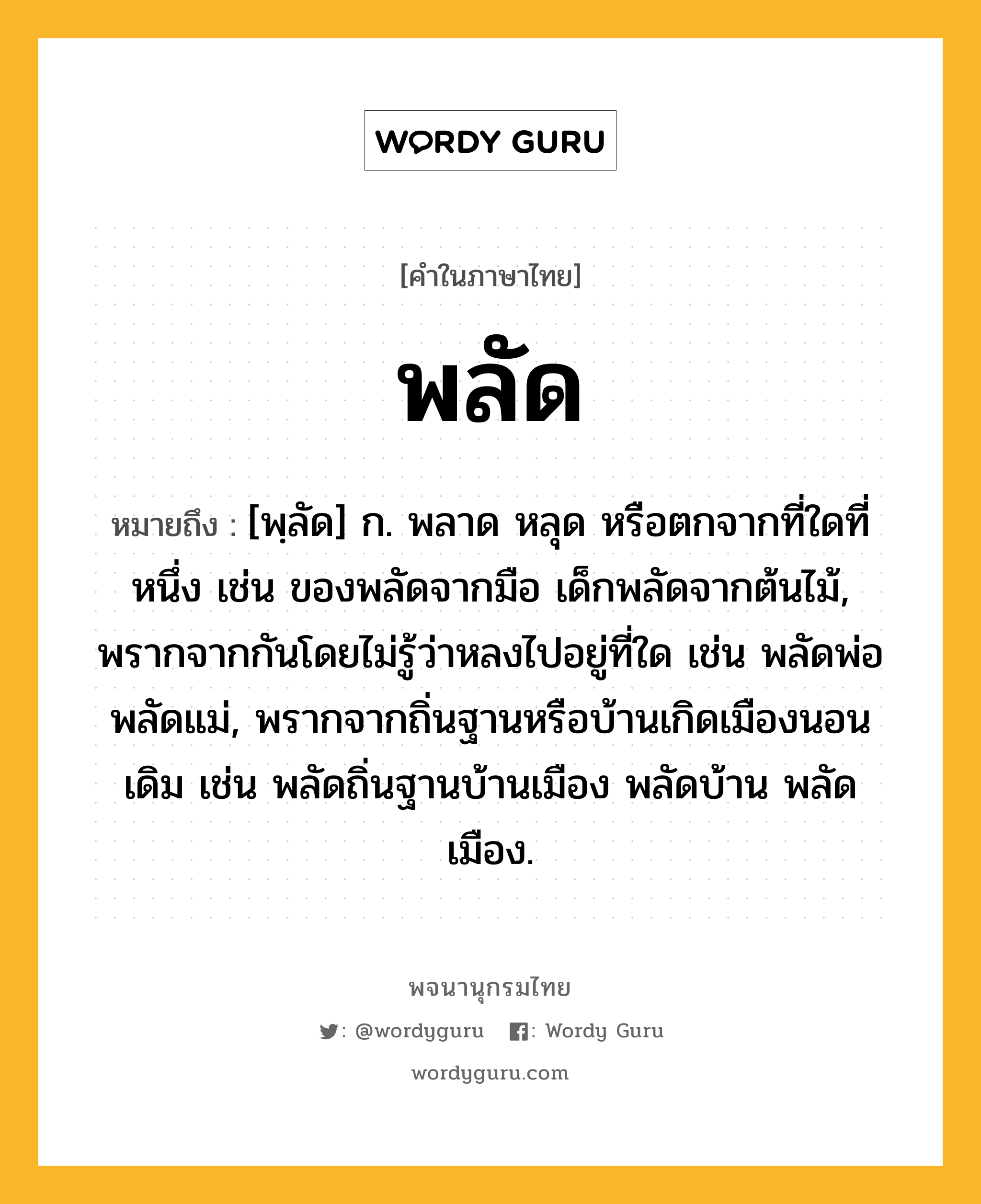 พลัด หมายถึงอะไร?, คำในภาษาไทย พลัด หมายถึง [พฺลัด] ก. พลาด หลุด หรือตกจากที่ใดที่หนึ่ง เช่น ของพลัดจากมือ เด็กพลัดจากต้นไม้, พรากจากกันโดยไม่รู้ว่าหลงไปอยู่ที่ใด เช่น พลัดพ่อ พลัดแม่, พรากจากถิ่นฐานหรือบ้านเกิดเมืองนอนเดิม เช่น พลัดถิ่นฐานบ้านเมือง พลัดบ้าน พลัดเมือง.