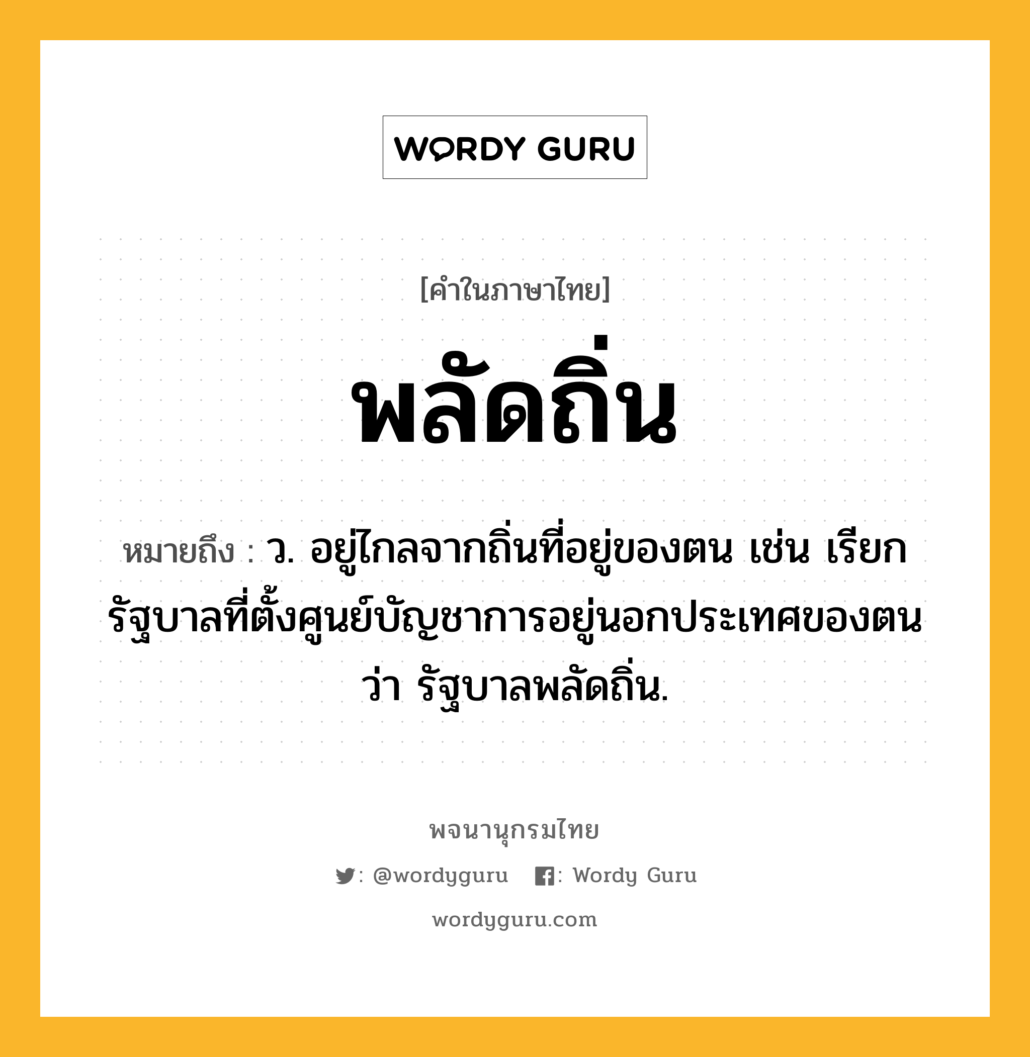 พลัดถิ่น ความหมาย หมายถึงอะไร?, คำในภาษาไทย พลัดถิ่น หมายถึง ว. อยู่ไกลจากถิ่นที่อยู่ของตน เช่น เรียกรัฐบาลที่ตั้งศูนย์บัญชาการอยู่นอกประเทศของตนว่า รัฐบาลพลัดถิ่น.