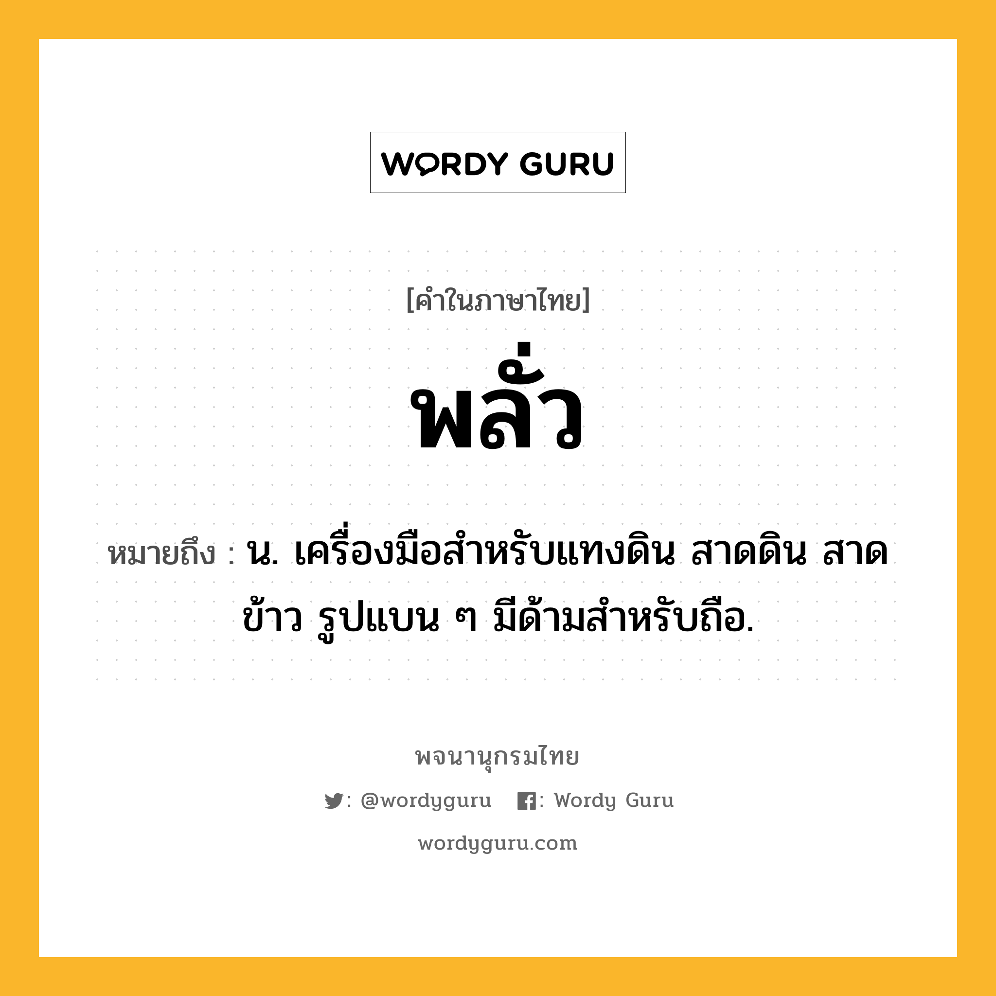 พลั่ว หมายถึงอะไร?, คำในภาษาไทย พลั่ว หมายถึง น. เครื่องมือสําหรับแทงดิน สาดดิน สาดข้าว รูปแบน ๆ มีด้ามสําหรับถือ.