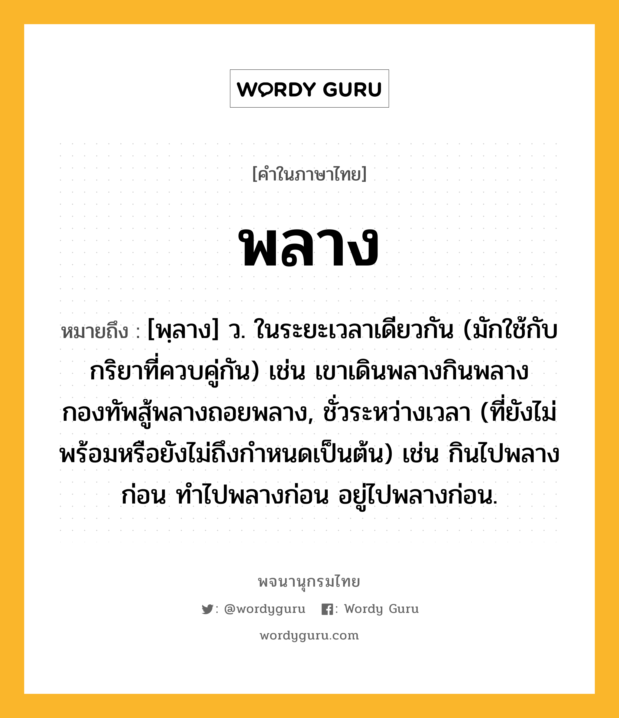 พลาง หมายถึงอะไร?, คำในภาษาไทย พลาง หมายถึง [พฺลาง] ว. ในระยะเวลาเดียวกัน (มักใช้กับกริยาที่ควบคู่กัน) เช่น เขาเดินพลางกินพลาง กองทัพสู้พลางถอยพลาง, ชั่วระหว่างเวลา (ที่ยังไม่พร้อมหรือยังไม่ถึงกําหนดเป็นต้น) เช่น กินไปพลางก่อน ทําไปพลางก่อน อยู่ไปพลางก่อน.