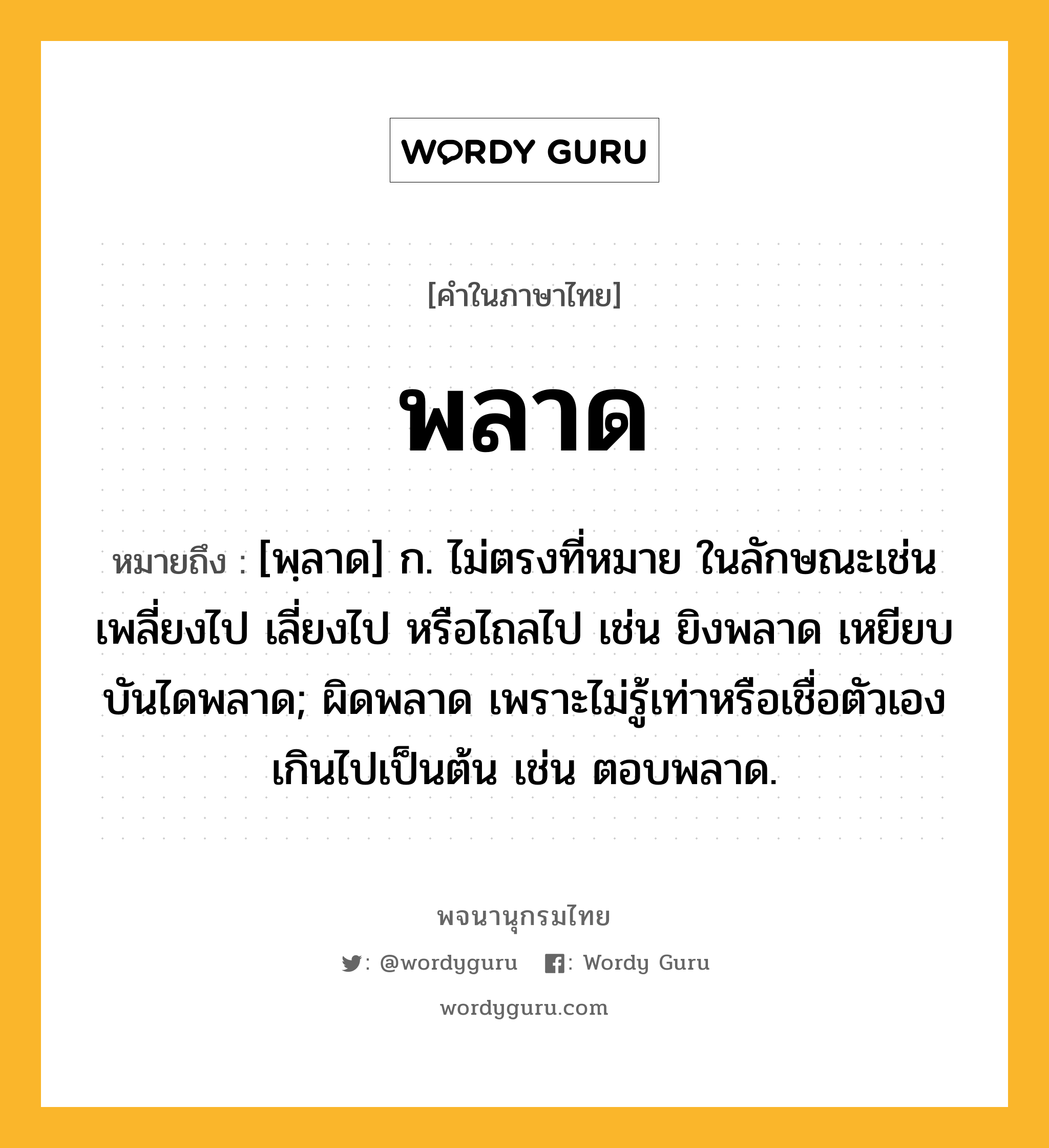 พลาด หมายถึงอะไร?, คำในภาษาไทย พลาด หมายถึง [พฺลาด] ก. ไม่ตรงที่หมาย ในลักษณะเช่น เพลี่ยงไป เลี่ยงไป หรือไถลไป เช่น ยิงพลาด เหยียบบันไดพลาด; ผิดพลาด เพราะไม่รู้เท่าหรือเชื่อตัวเองเกินไปเป็นต้น เช่น ตอบพลาด.