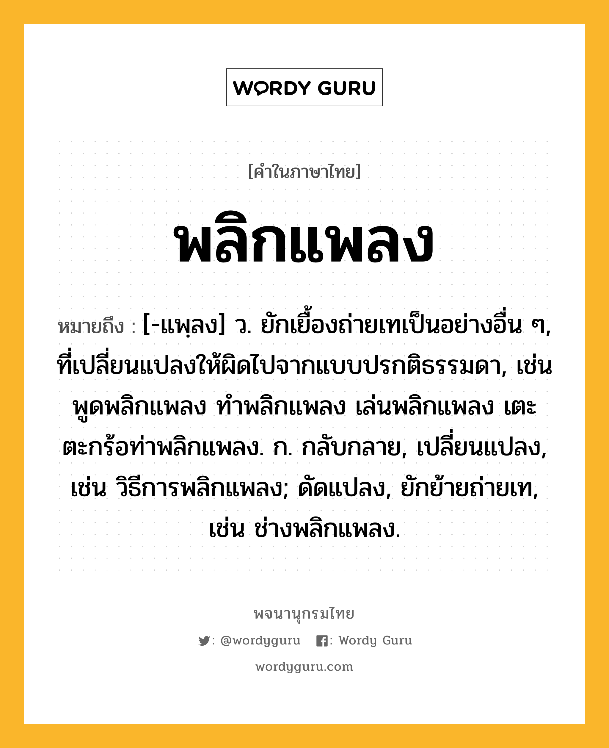 พลิกแพลง หมายถึงอะไร?, คำในภาษาไทย พลิกแพลง หมายถึง [-แพฺลง] ว. ยักเยื้องถ่ายเทเป็นอย่างอื่น ๆ, ที่เปลี่ยนแปลงให้ผิดไปจากแบบปรกติธรรมดา, เช่น พูดพลิกแพลง ทำพลิกแพลง เล่นพลิกแพลง เตะตะกร้อท่าพลิกแพลง. ก. กลับกลาย, เปลี่ยนแปลง, เช่น วิธีการพลิกแพลง; ดัดแปลง, ยักย้ายถ่ายเท, เช่น ช่างพลิกแพลง.