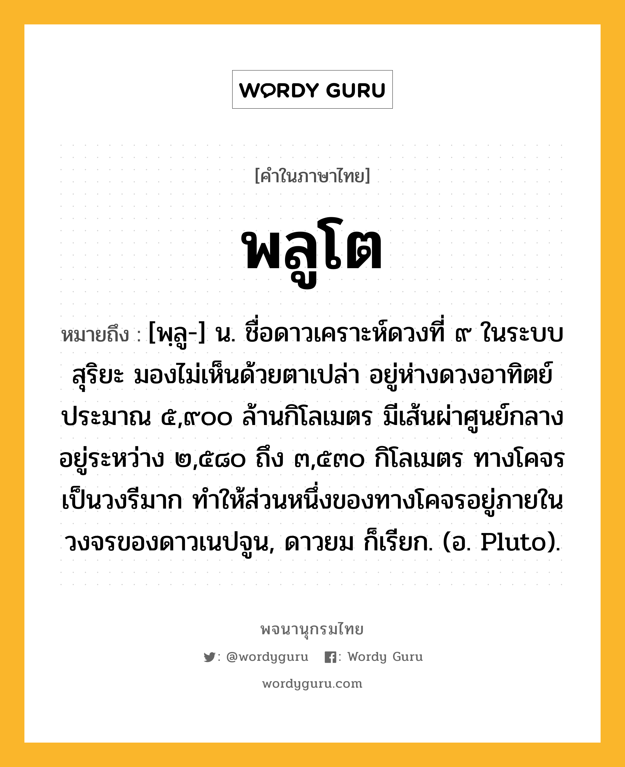 พลูโต หมายถึงอะไร?, คำในภาษาไทย พลูโต หมายถึง [พฺลู-] น. ชื่อดาวเคราะห์ดวงที่ ๙ ในระบบสุริยะ มองไม่เห็นด้วยตาเปล่า อยู่ห่างดวงอาทิตย์ประมาณ ๕,๙๐๐ ล้านกิโลเมตร มีเส้นผ่าศูนย์กลางอยู่ระหว่าง ๒,๕๘๐ ถึง ๓,๕๓๐ กิโลเมตร ทางโคจรเป็นวงรีมาก ทําให้ส่วนหนึ่งของทางโคจรอยู่ภายในวงจรของดาวเนปจูน, ดาวยม ก็เรียก. (อ. Pluto).