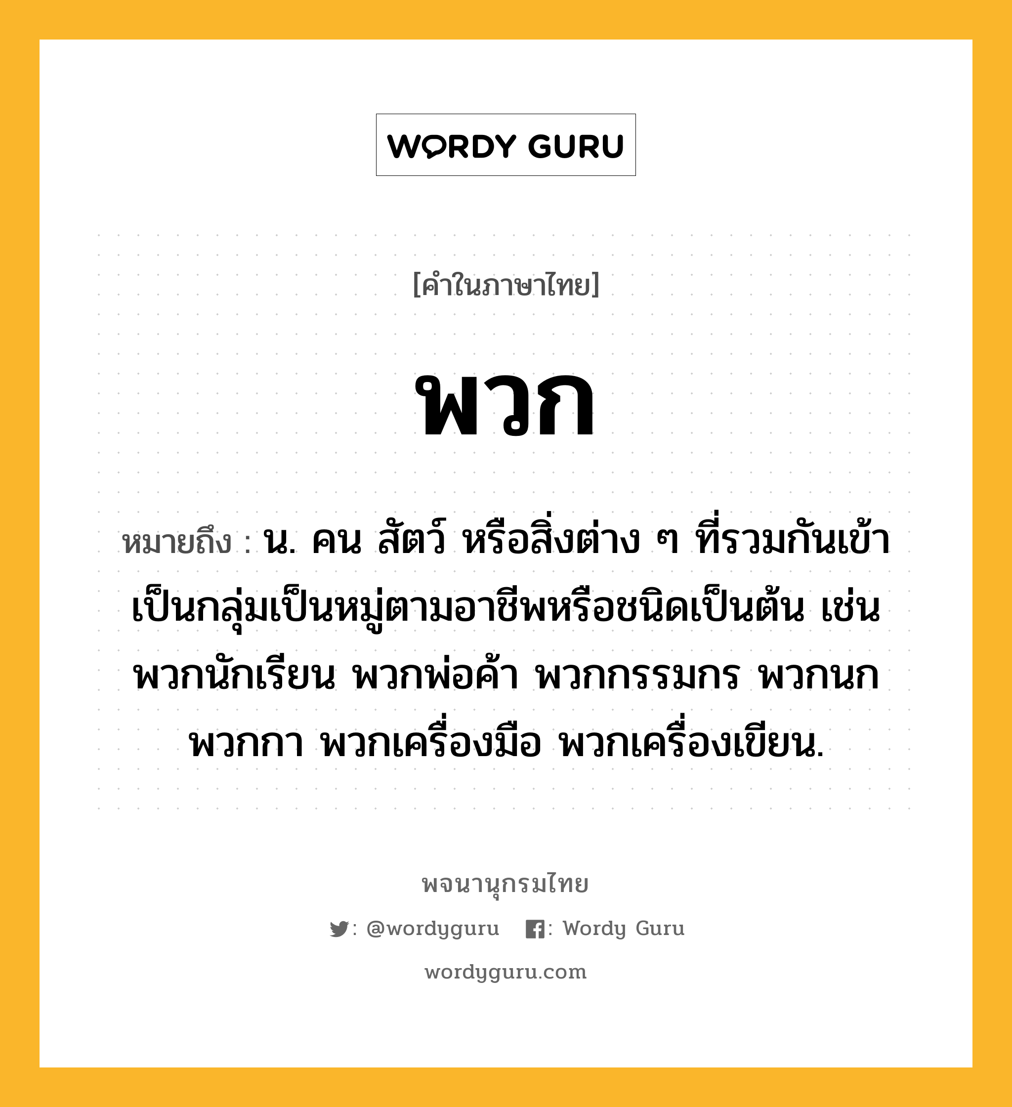 พวก หมายถึงอะไร?, คำในภาษาไทย พวก หมายถึง น. คน สัตว์ หรือสิ่งต่าง ๆ ที่รวมกันเข้าเป็นกลุ่มเป็นหมู่ตามอาชีพหรือชนิดเป็นต้น เช่น พวกนักเรียน พวกพ่อค้า พวกกรรมกร พวกนก พวกกา พวกเครื่องมือ พวกเครื่องเขียน.