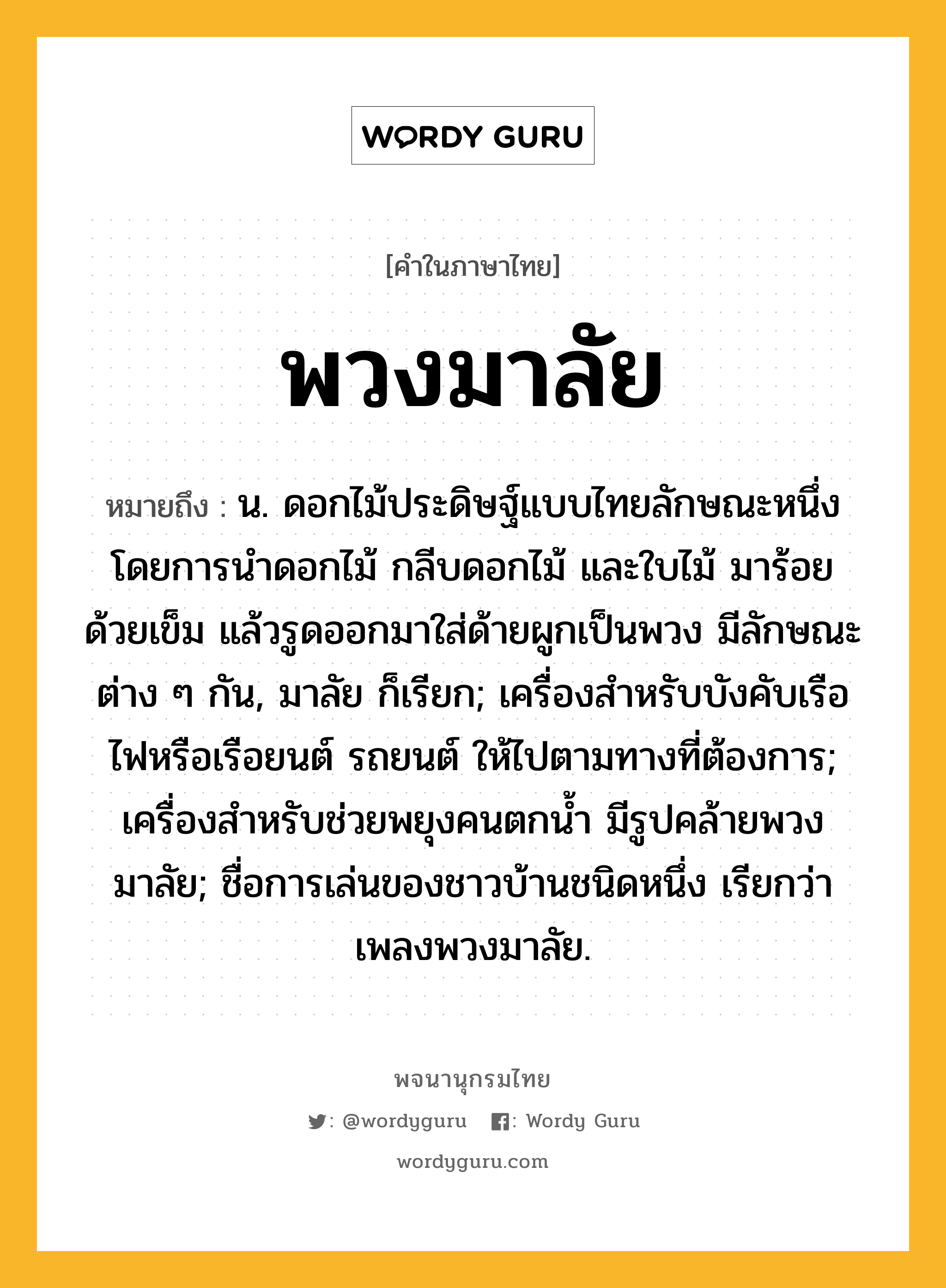 พวงมาลัย หมายถึงอะไร?, คำในภาษาไทย พวงมาลัย หมายถึง น. ดอกไม้ประดิษฐ์แบบไทยลักษณะหนึ่ง โดยการนำดอกไม้ กลีบดอกไม้ และใบไม้ มาร้อยด้วยเข็ม แล้วรูดออกมาใส่ด้ายผูกเป็นพวง มีลักษณะต่าง ๆ กัน, มาลัย ก็เรียก; เครื่องสําหรับบังคับเรือไฟหรือเรือยนต์ รถยนต์ ให้ไปตามทางที่ต้องการ; เครื่องสําหรับช่วยพยุงคนตกนํ้า มีรูปคล้ายพวงมาลัย; ชื่อการเล่นของชาวบ้านชนิดหนึ่ง เรียกว่า เพลงพวงมาลัย.