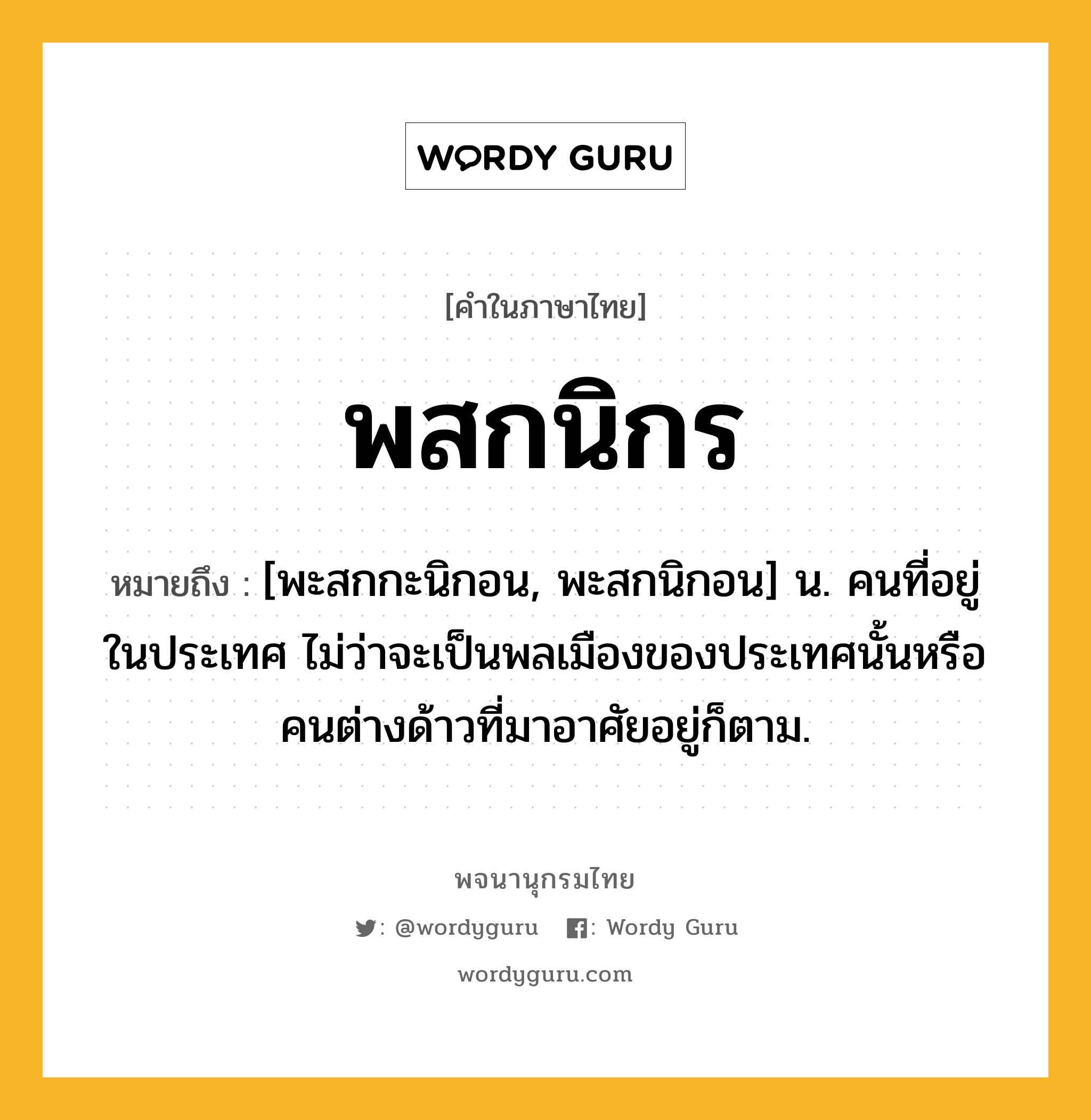 พสกนิกร หมายถึงอะไร?, คำในภาษาไทย พสกนิกร หมายถึง [พะสกกะนิกอน, พะสกนิกอน] น. คนที่อยู่ในประเทศ ไม่ว่าจะเป็นพลเมืองของประเทศนั้นหรือคนต่างด้าวที่มาอาศัยอยู่ก็ตาม.