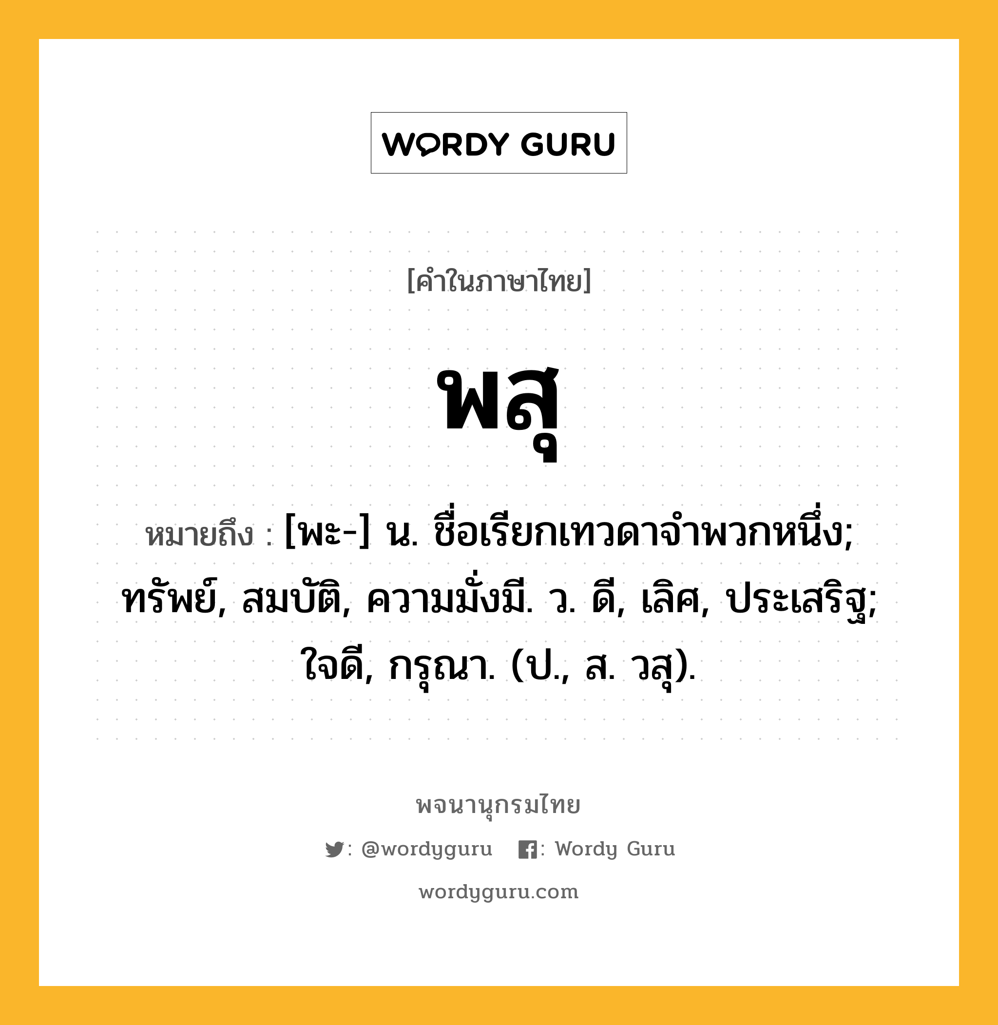 พสุ หมายถึงอะไร?, คำในภาษาไทย พสุ หมายถึง [พะ-] น. ชื่อเรียกเทวดาจําพวกหนึ่ง; ทรัพย์, สมบัติ, ความมั่งมี. ว. ดี, เลิศ, ประเสริฐ; ใจดี, กรุณา. (ป., ส. วสุ).