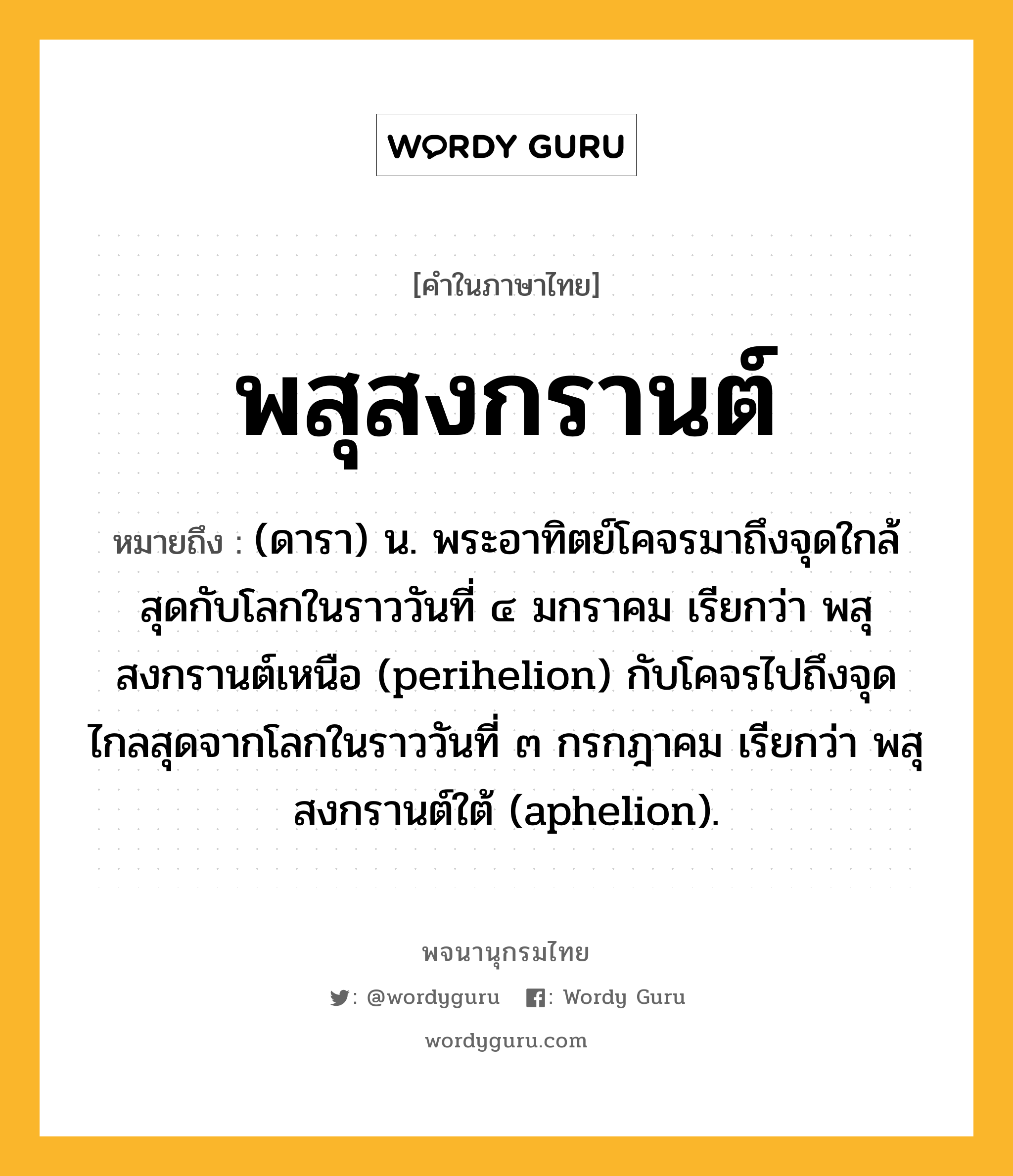 พสุสงกรานต์ หมายถึงอะไร?, คำในภาษาไทย พสุสงกรานต์ หมายถึง (ดารา) น. พระอาทิตย์โคจรมาถึงจุดใกล้สุดกับโลกในราววันที่ ๔ มกราคม เรียกว่า พสุสงกรานต์เหนือ (perihelion) กับโคจรไปถึงจุดไกลสุดจากโลกในราววันที่ ๓ กรกฎาคม เรียกว่า พสุสงกรานต์ใต้ (aphelion).