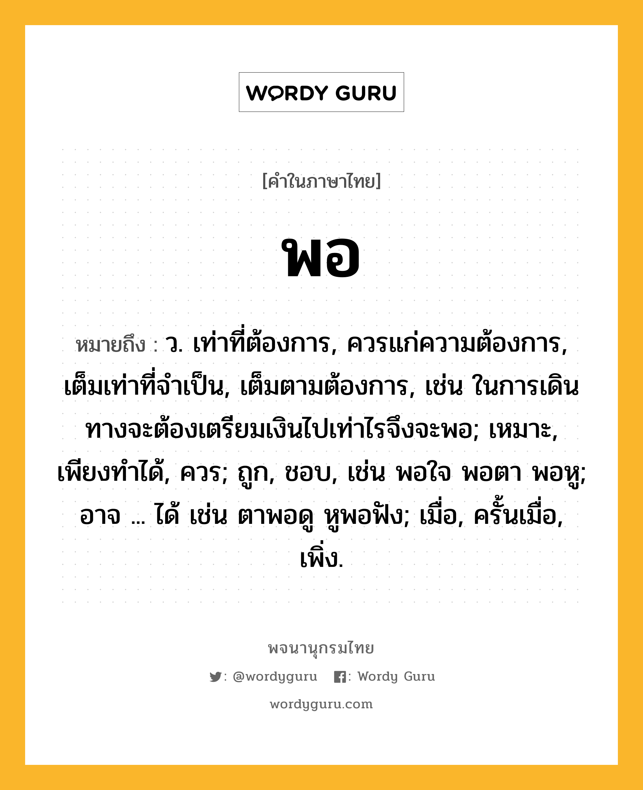 พอ หมายถึงอะไร?, คำในภาษาไทย พอ หมายถึง ว. เท่าที่ต้องการ, ควรแก่ความต้องการ, เต็มเท่าที่จำเป็น, เต็มตามต้องการ, เช่น ในการเดินทางจะต้องเตรียมเงินไปเท่าไรจึงจะพอ; เหมาะ, เพียงทําได้, ควร; ถูก, ชอบ, เช่น พอใจ พอตา พอหู; อาจ ... ได้ เช่น ตาพอดู หูพอฟัง; เมื่อ, ครั้นเมื่อ, เพิ่ง.