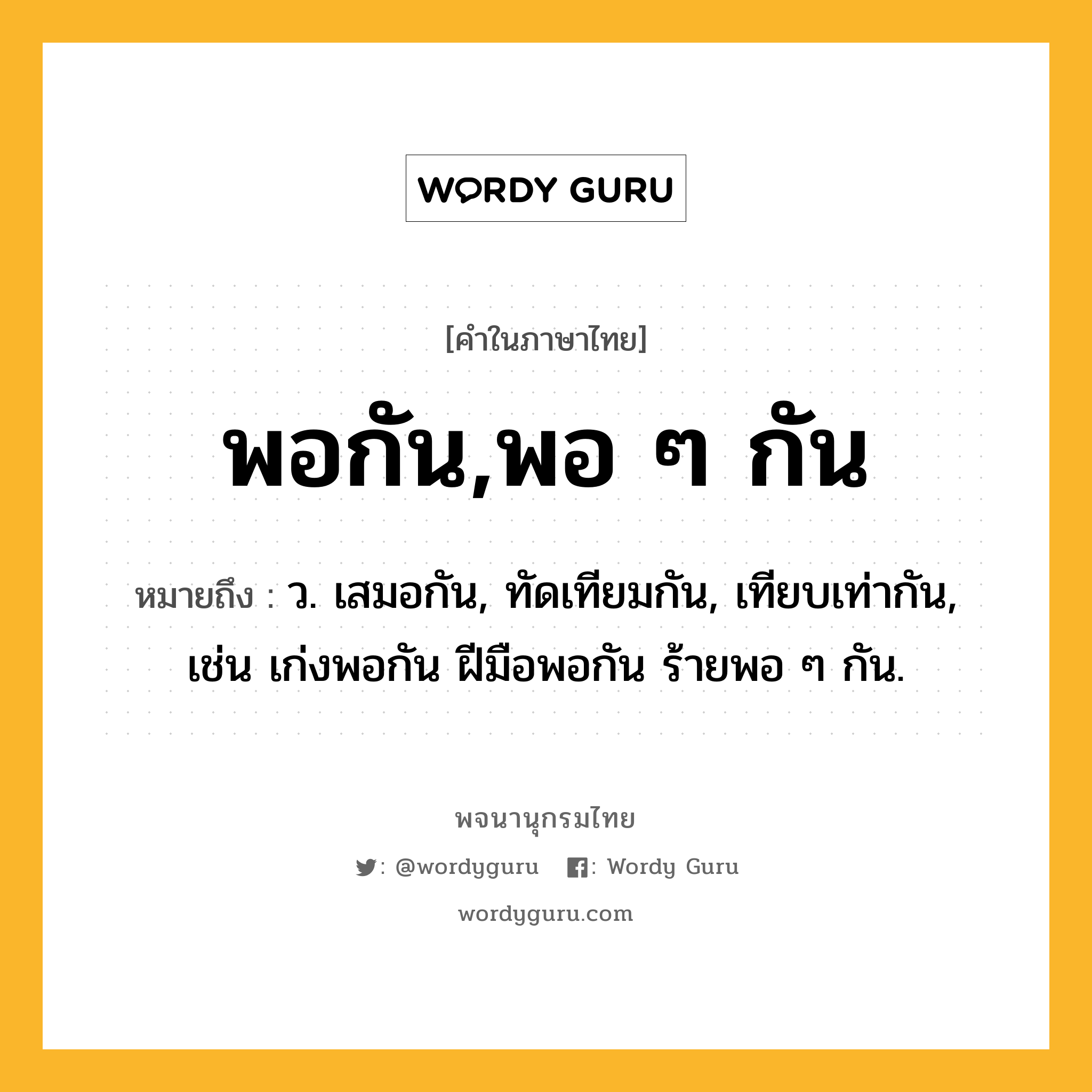 พอกัน,พอ ๆ กัน ความหมาย หมายถึงอะไร?, คำในภาษาไทย พอกัน,พอ ๆ กัน หมายถึง ว. เสมอกัน, ทัดเทียมกัน, เทียบเท่ากัน, เช่น เก่งพอกัน ฝีมือพอกัน ร้ายพอ ๆ กัน.