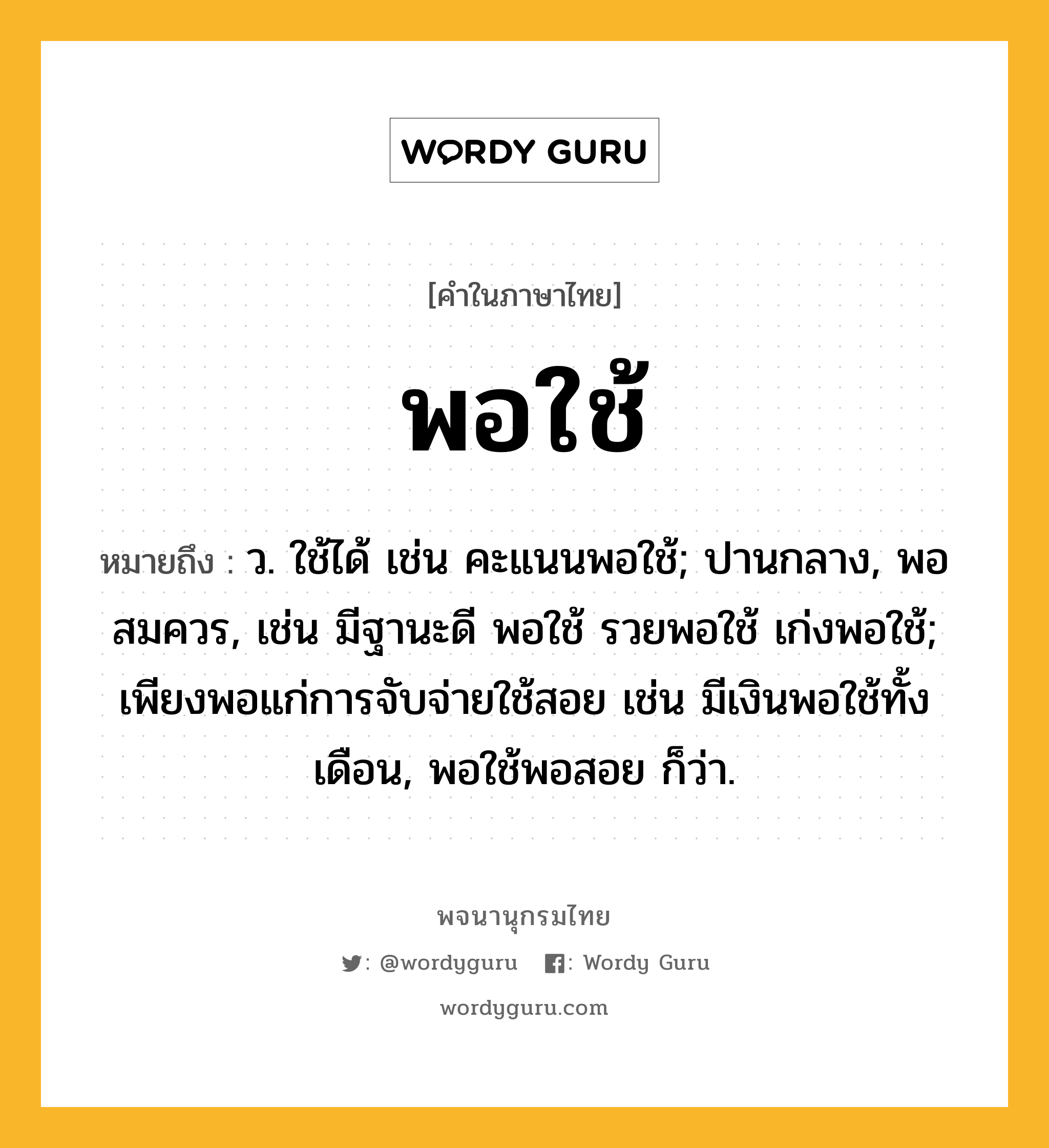 พอใช้ หมายถึงอะไร?, คำในภาษาไทย พอใช้ หมายถึง ว. ใช้ได้ เช่น คะแนนพอใช้; ปานกลาง, พอสมควร, เช่น มีฐานะดี พอใช้ รวยพอใช้ เก่งพอใช้; เพียงพอแก่การจับจ่ายใช้สอย เช่น มีเงินพอใช้ทั้งเดือน, พอใช้พอสอย ก็ว่า.