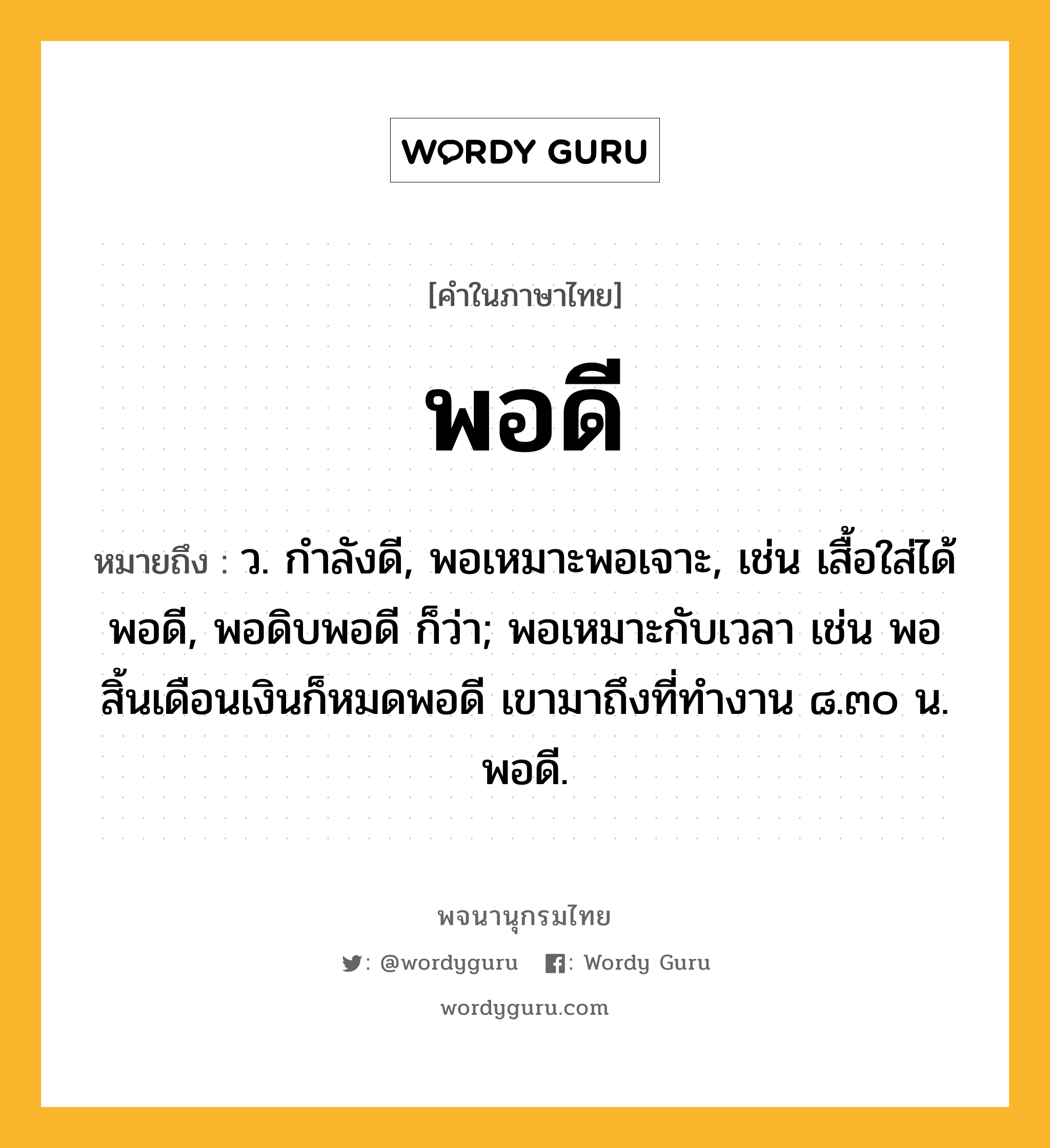 พอดี ความหมาย หมายถึงอะไร?, คำในภาษาไทย พอดี หมายถึง ว. กำลังดี, พอเหมาะพอเจาะ, เช่น เสื้อใส่ได้พอดี, พอดิบพอดี ก็ว่า; พอเหมาะกับเวลา เช่น พอสิ้นเดือนเงินก็หมดพอดี เขามาถึงที่ทำงาน ๘.๓๐ น. พอดี.