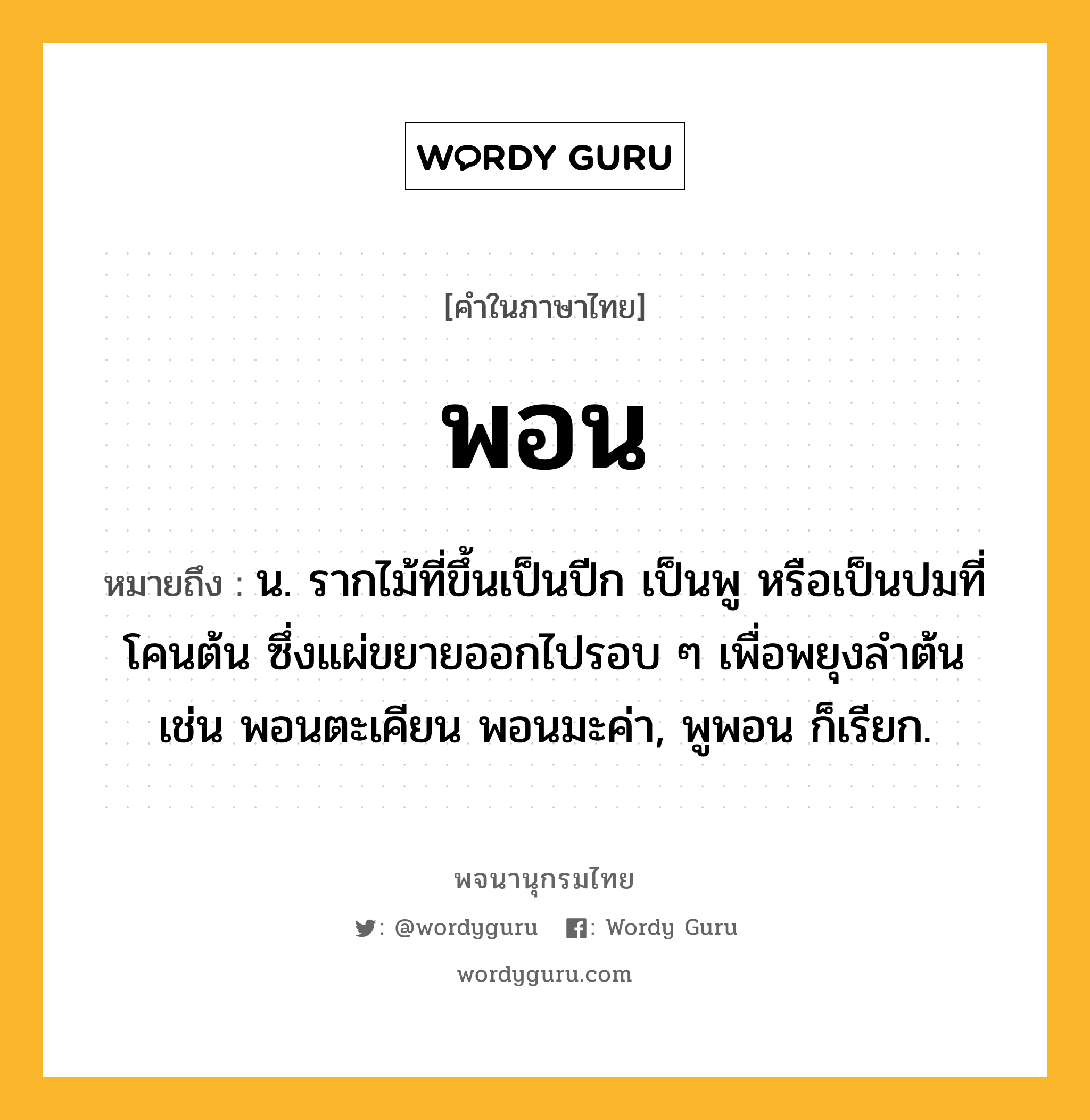 พอน ความหมาย หมายถึงอะไร?, คำในภาษาไทย พอน หมายถึง น. รากไม้ที่ขึ้นเป็นปีก เป็นพู หรือเป็นปมที่โคนต้น ซึ่งแผ่ขยายออกไปรอบ ๆ เพื่อพยุงลําต้น เช่น พอนตะเคียน พอนมะค่า, พูพอน ก็เรียก.