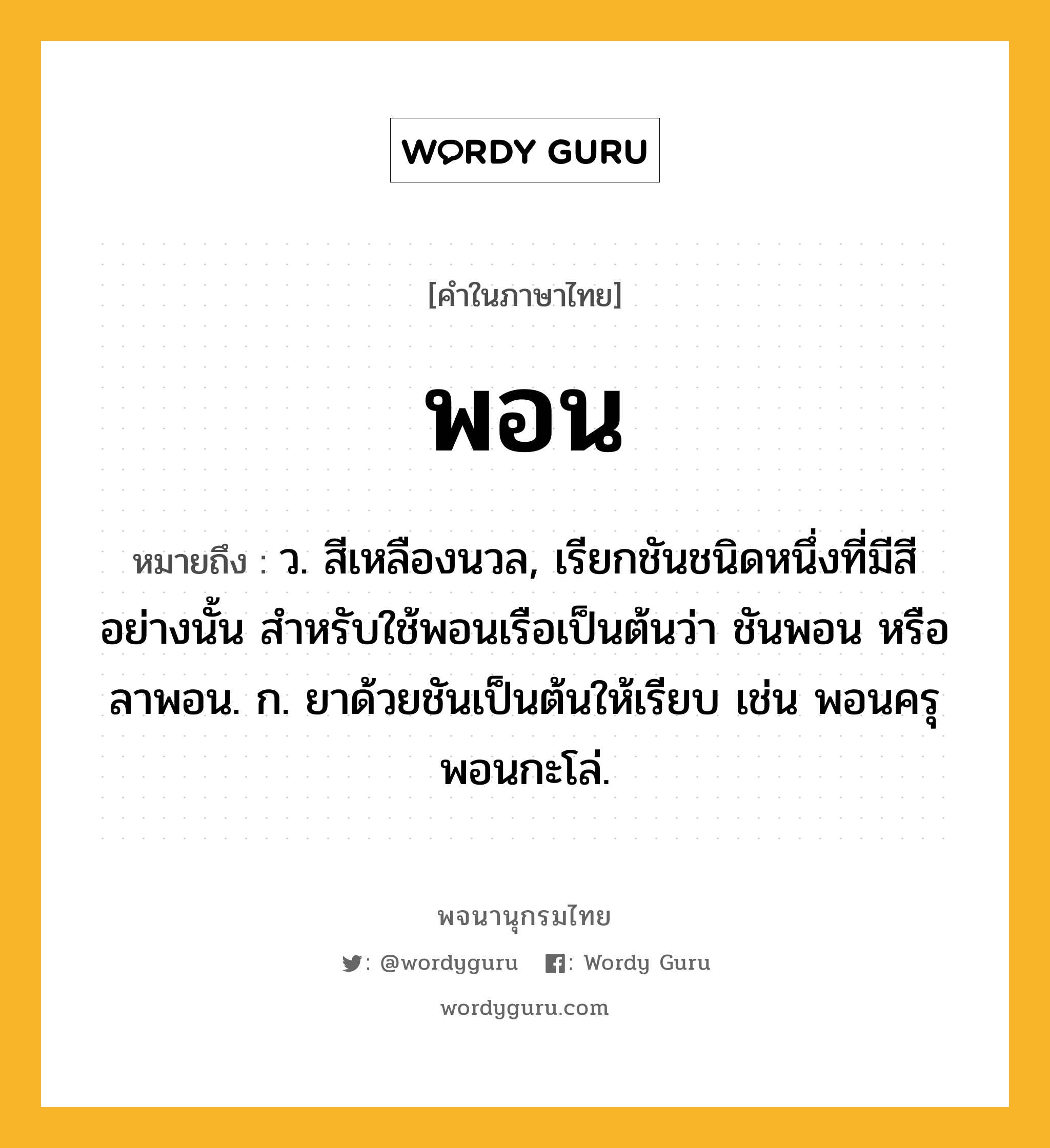 พอน ความหมาย หมายถึงอะไร?, คำในภาษาไทย พอน หมายถึง ว. สีเหลืองนวล, เรียกชันชนิดหนึ่งที่มีสีอย่างนั้น สําหรับใช้พอนเรือเป็นต้นว่า ชันพอน หรือ ลาพอน. ก. ยาด้วยชันเป็นต้นให้เรียบ เช่น พอนครุ พอนกะโล่.