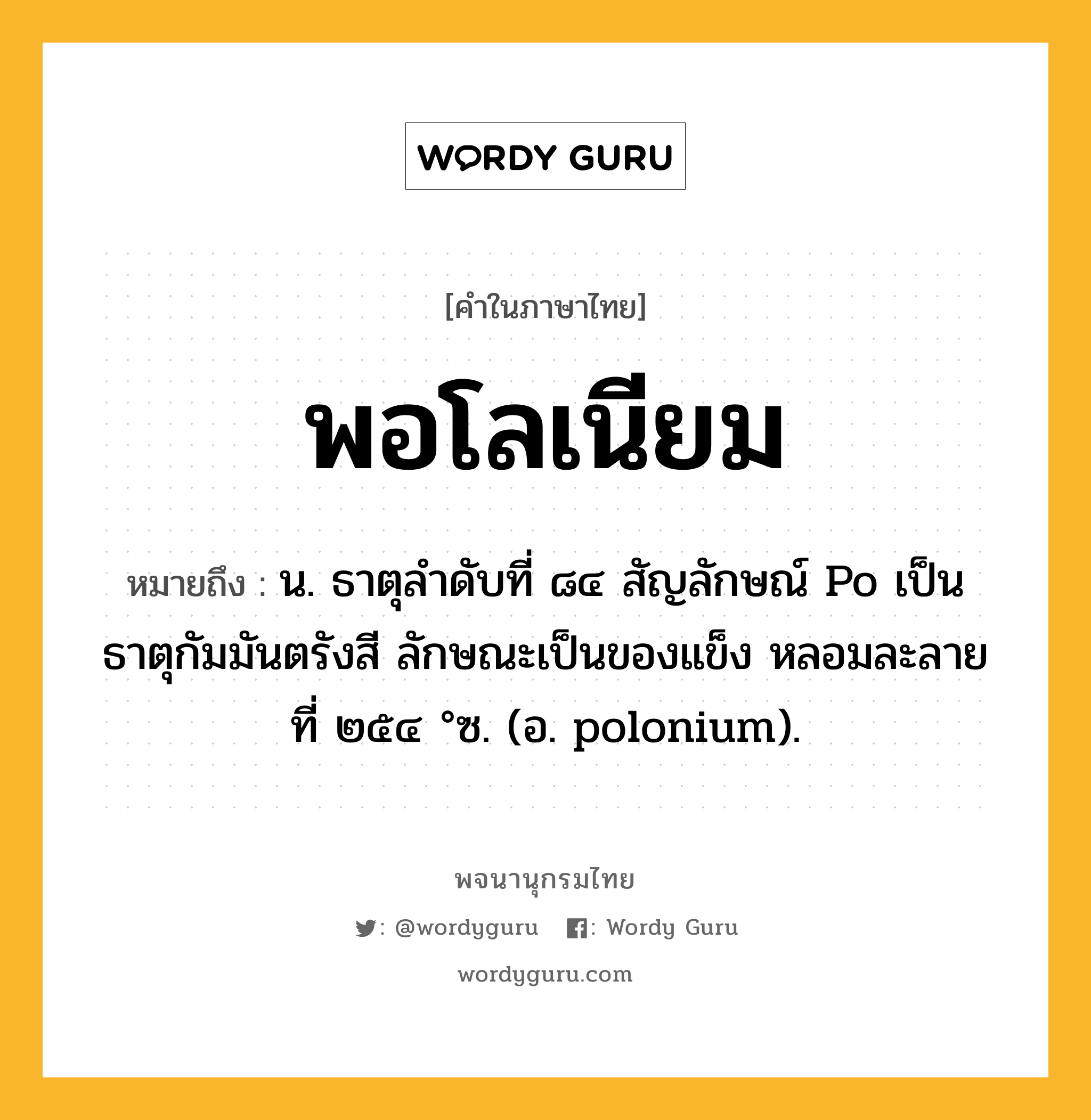 พอโลเนียม ความหมาย หมายถึงอะไร?, คำในภาษาไทย พอโลเนียม หมายถึง น. ธาตุลําดับที่ ๘๔ สัญลักษณ์ Po เป็นธาตุกัมมันตรังสี ลักษณะเป็นของแข็ง หลอมละลายที่ ๒๕๔ °ซ. (อ. polonium).