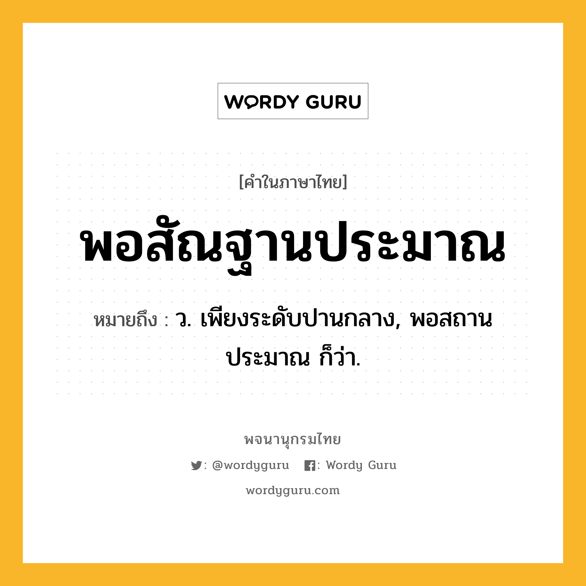 พอสัณฐานประมาณ หมายถึงอะไร?, คำในภาษาไทย พอสัณฐานประมาณ หมายถึง ว. เพียงระดับปานกลาง, พอสถานประมาณ ก็ว่า.