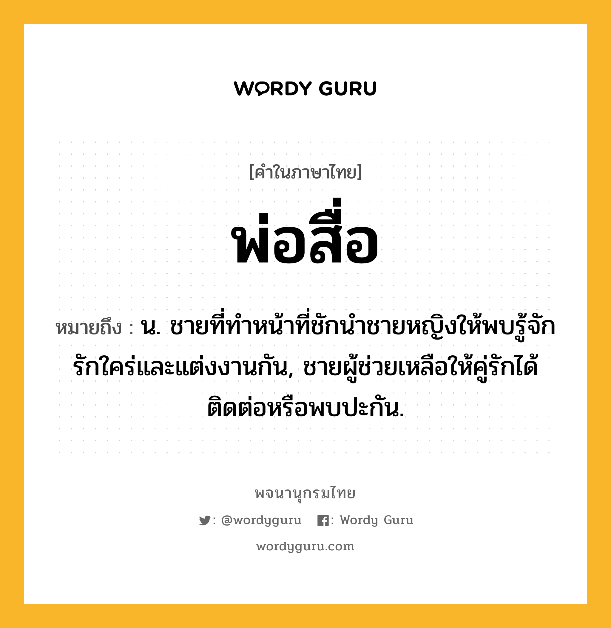 พ่อสื่อ ความหมาย หมายถึงอะไร?, คำในภาษาไทย พ่อสื่อ หมายถึง น. ชายที่ทำหน้าที่ชักนําชายหญิงให้พบรู้จักรักใคร่และแต่งงานกัน, ชายผู้ช่วยเหลือให้คู่รักได้ติดต่อหรือพบปะกัน.