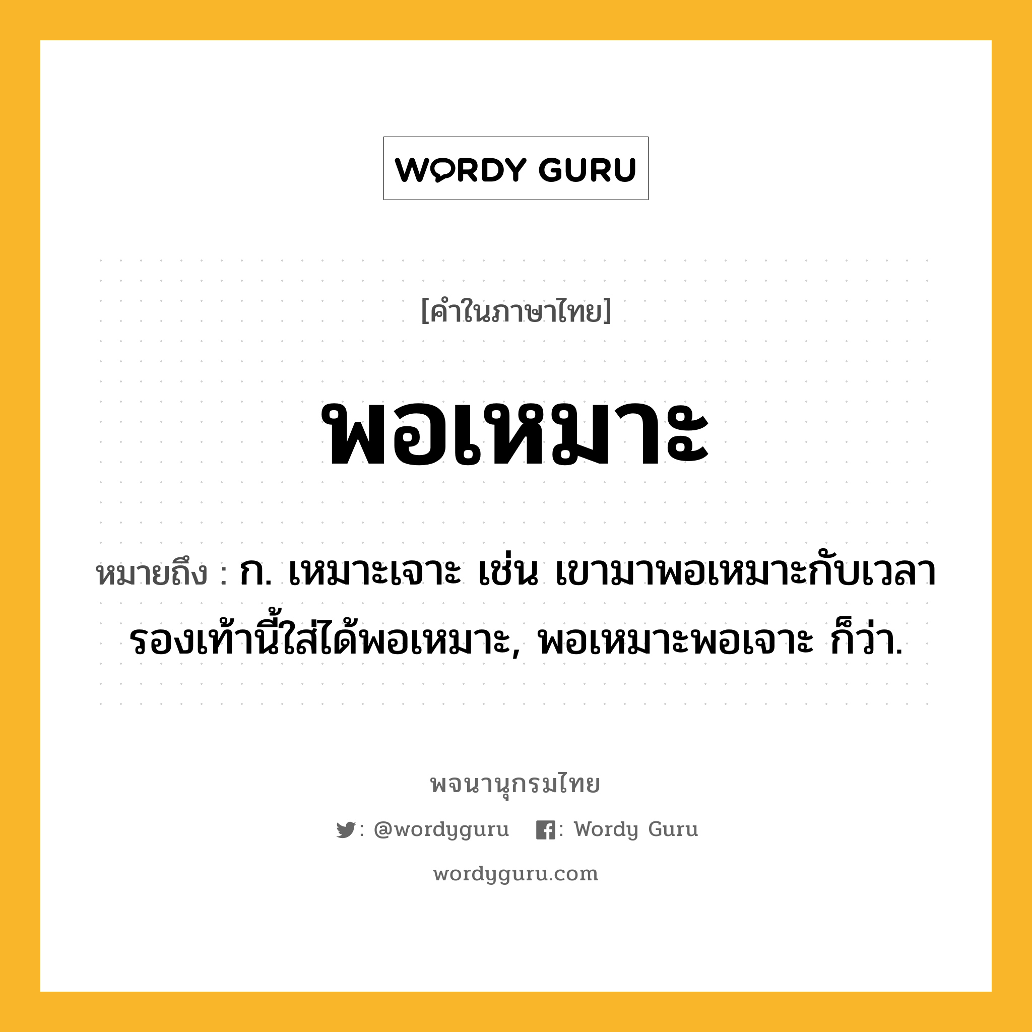 พอเหมาะ หมายถึงอะไร?, คำในภาษาไทย พอเหมาะ หมายถึง ก. เหมาะเจาะ เช่น เขามาพอเหมาะกับเวลา รองเท้านี้ใส่ได้พอเหมาะ, พอเหมาะพอเจาะ ก็ว่า.