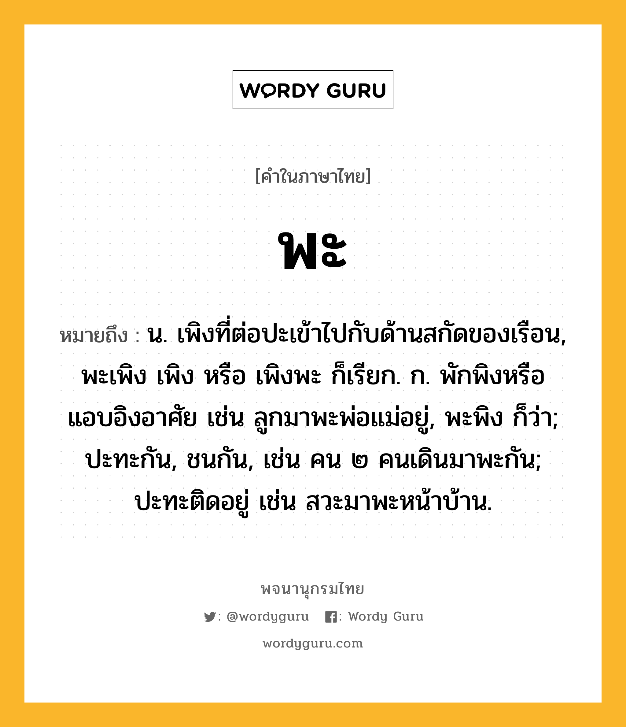 พะ หมายถึงอะไร?, คำในภาษาไทย พะ หมายถึง น. เพิงที่ต่อปะเข้าไปกับด้านสกัดของเรือน, พะเพิง เพิง หรือ เพิงพะ ก็เรียก. ก. พักพิงหรือแอบอิงอาศัย เช่น ลูกมาพะพ่อแม่อยู่, พะพิง ก็ว่า; ปะทะกัน, ชนกัน, เช่น คน ๒ คนเดินมาพะกัน; ปะทะติดอยู่ เช่น สวะมาพะหน้าบ้าน.