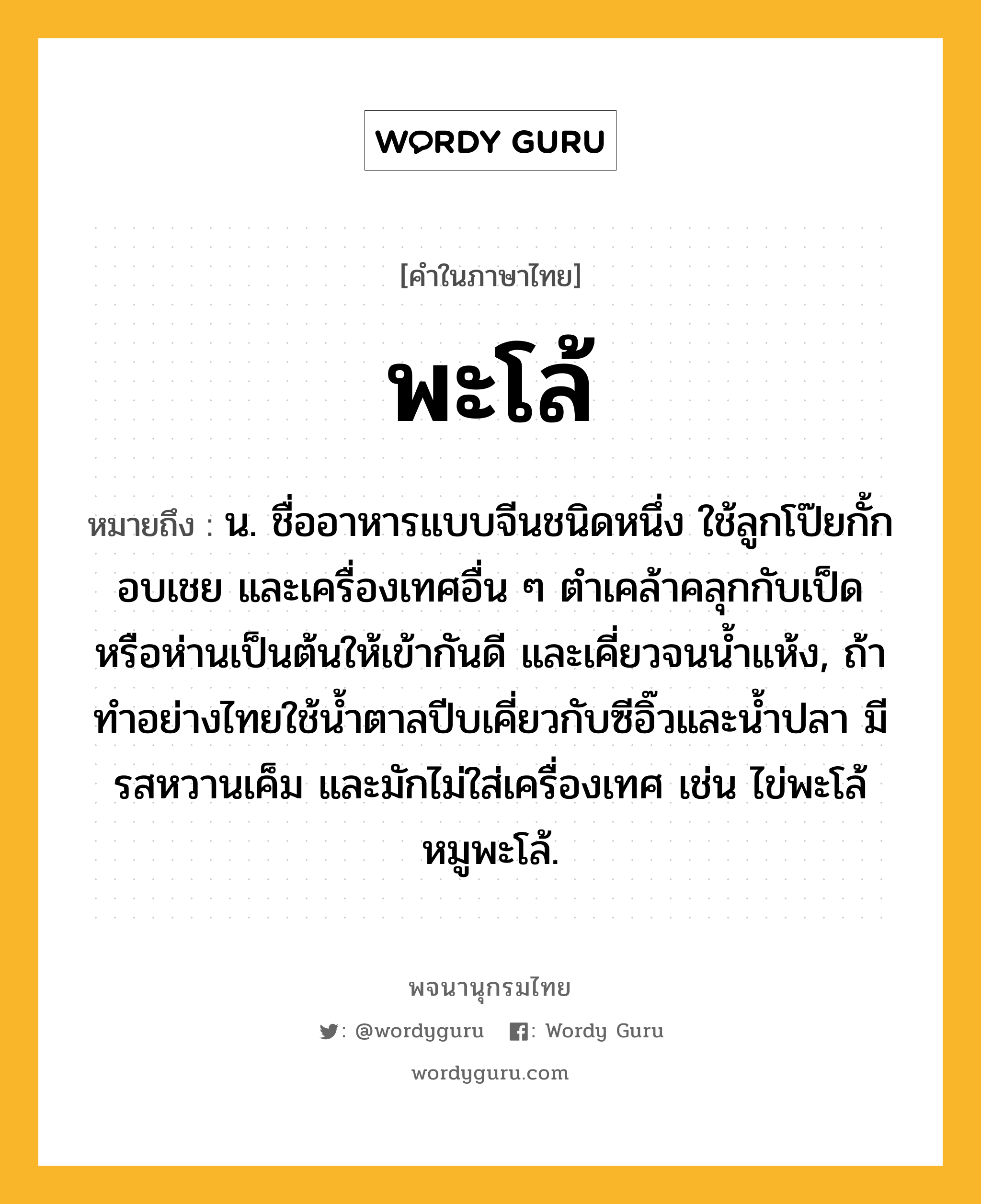 พะโล้ หมายถึงอะไร?, คำในภาษาไทย พะโล้ หมายถึง น. ชื่ออาหารแบบจีนชนิดหนึ่ง ใช้ลูกโป๊ยกั้ก อบเชย และเครื่องเทศอื่น ๆ ตำเคล้าคลุกกับเป็ดหรือห่านเป็นต้นให้เข้ากันดี และเคี่ยวจนน้ำแห้ง, ถ้าทำอย่างไทยใช้น้ำตาลปีบเคี่ยวกับซีอิ๊วและน้ำปลา มีรสหวานเค็ม และมักไม่ใส่เครื่องเทศ เช่น ไข่พะโล้ หมูพะโล้.